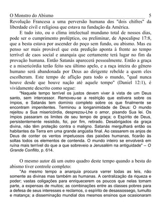 O Monstro do Abismo                                                     5
Revolução Francesa a uma perversão humana dos "dois chifres" da
liberdade civil e religiosa que estava na fundação da América.
      E tudo isto, ou o clima intelectual mundano total de nossos dias,
pode ser o cumprimento proléptico, ou preliminar, de Apocalipse 17:8,
que a besta estava por ascender do poço sem fundo, ou abismo. Mas eu
penso ser mais provável que esta predição aponta à frente ao tempo
terrível de caos social e anarquia que certamente terá lugar no fim da
provação humana. Então Satanás aparecerá pessoalmente. Então a graça
e a misericórdia terão feito seu último apelo, e a raça inteira do gênero
humano será abandonada por Deus ao dirigente rebelde a quem eles
escolheram. Este tempo de aflição para todo o mundo, "qual nunca
houve desde que houve nação até aquele tempo" (Daniel 12:1), é
vividamente descrito como segue:
      "Naquele tempo terrível os justos devem viver à vista de um Deus
santo, sem intercessor. Removeu-se a restrição que estivera sobre os
ímpios, e Satanás tem domínio completo sobre os que finalmente se
encontram impenitentes. Terminou a longanimidade de Deus: O mundo
rejeitou a Sua misericórdia, desprezou-Lhe o amor, pisando Sua lei. Os
ímpios passaram os limites de seu tempo de graça; o Espírito de Deus,
persistentemente resistido, foi, por fim, retirado. Desabrigados da graça
divina, não têm proteção contra o maligno. Satanás mergulhará então os
habitantes da Terra em uma grande angústia final. Ao cessarem os anjos de
Deus de conter os ventos impetuosos das paixões humanas, ficarão às
soltas todos os elementos de contenda. O mundo inteiro se envolverá em
ruína mais terrível do que a que sobreveio a Jerusalém na antiguidade" – O
Grande Conflito, p. 614.

     O mesmo autor dá um outro quadro deste tempo quando a besta do
abismo tiver controle completo:
     "Ao mesmo tempo a anarquia procura varrer todas as leis, não
somente as divinas mas também as humanas. A centralização da riqueza e
poder; vastas coligações para enriquecerem os poucos que nelas tomam
parte, a expensas de muitos; as combinações entre as classes pobres para
a defesa de seus interesses e reclamos, o espírito de desassossego, tumulto
e matança; a disseminação mundial dos mesmos ensinos que ocasionaram
 