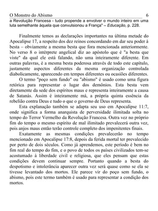 O Monstro do Abismo                                                   6
a Revolução Francesa - tudo propende a envolver o mundo inteiro em uma
luta semelhante àquela que convulsionou a França" – Educação, p. 228.

     Finalmente temos as declarações importantes na última metade do
Apocalipse 17, a respeito dos dez reinos concordando em dar seu poder à
besta – obviamente a mesma besta que fora mencionada anteriormente.
No verso 8 o intérprete angelical diz ao apóstolo que é "a besta que
viste" da qual ele está falando, não uma inteiramente diferente. Em
outras palavras, é a mesma besta poderosa através de todo este capítulo,
justamente aspectos diferentes da mesma organização controlada
diabolicamente, aparecendo em tempos diferentes ou ocasiões diferentes.
     O termo "poço sem fundo" ou "abismo" é usado como uma figura
retórica para representar o lugar dos demônios. Esta besta vem
diretamente da sede dos espíritos maus e representa inteiramente a causa
de Satanás. Assim é inteiramente má, a própria quinta essência da
rebelião contra Deus e tudo o que o governo de Deus representa.
     Esta explanação também se adapta seu uso em Apocalipse 11:7,
onde significa a forma anarquista de perversidade ilimitada solta no
tempo do Terror Vermelho da Revolução Francesa. Outra vez no próprio
fim do tempo o mesmo espírito de mal ilimitado prevalecerá outra vez,
pois anjos maus então terão controle completo dos impenitentes finais.
     Exatamente as mesmas condições prevalecerão no tempo
mencionado em Apocalipse 17:8, depois da ferida mortal ter prevalecido
por perto de dois séculos. Como já aprendemos, este período é bem no
fim real do tempo do fim, e o povo de todos os países civilizados tem-se
acostumado à liberdade civil e religiosa, que eles pensam que estas
condições devem continuar sempre. Portanto quando a besta do
despotismo e intolerância aparecer outra vez será quase como se ela se
tivesse levantado dos mortos. Ele parece vir do poço sem fundo, o
abismo, pois este termo também é usado para representar a condição dos
mortos.
 