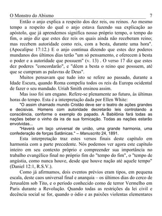 O Monstro do Abismo                                                   7
     Então o anjo explica a respeito dos dez reis, ou reinos. Ao mesmo
tempo a respeito do qual o anjo estava fazendo sua explicação ao
apóstolo, que já aprendemos significa nosso próprio tempo, o tempo do
fim, o anjo diz que estes dez reis os quais ainda não receberam reino;
mas recebem autoridade como reis, com a besta, durante uma hora".
(Apocalipse 17:12.) E o anjo continua dizendo que estes dez poderes
mundanos dos últimos dias terão "um só pensamento, e oferecem à besta
o poder e a autoridade que possuem" (v. 13) . O verso 17 diz que estes
dez poderes "concordarão", e "dêem a besta o reino que possuem, até
que se cumpram as palavras de Deus".
     Muitos pensavam que tudo isto se refere ao passado, durante a
Idade Escura, quando Roma compeliu todos os reis da Europa ocidental
de fazer o seu mandado. Uriah Smith ensinou assim.
     Mas isso foi um engano. Refere-se plenamente ao futuro, às últimas
horas do tempo. Esta é a interpretação dada por Ellen White:
     "O assim chamado mundo Cristão deve ser o teatro de ações grandes
e decisivas. Homens com autoridade decretarão leis controlando a
consciência, conforme o exemplo do papado. A Babilônia fará todas as
nações beber o vinho da ira de sua fornicação. Todas as nações estarão
envolvidas...
     "Haverá um laço universal de união, uma grande harmonia, uma
confederação de forças Satânicas." – Manuscrito 24, 1891.
      Esta interpretação traz estes versos finais deste capítulo em
harmonia com a parte precedente. Nós podemos ver agora este capítulo
inteiro em seu contexto próprio e compreender sua importância no
trabalho evangélico final no próprio fim do "tempo do fim", o "tempo de
angústia, como nunca houve, desde que houve nação até aquele tempo"
(Daniel 12:1, R.S.V.).
      Como já afirmamos, dois eventos prévios eram tipos, em pequena
escala, deste caos universal final e anarquia – os últimos dias do cerco de
Jerusalém sob Tito, e o período conhecido como de terror Vermelho em
Paris durante a Revolução. Quando todas as restrições da lei civil e
decência social se for, quando o ódio e as paixões violentas elementares
 