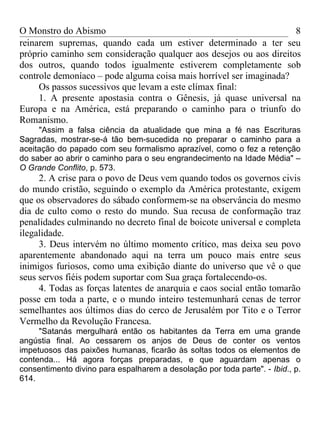 O Monstro do Abismo                                                 8
reinarem supremas, quando cada um estiver determinado a ter seu
próprio caminho sem consideração qualquer aos desejos ou aos direitos
dos outros, quando todos igualmente estiverem completamente sob
controle demoníaco – pode alguma coisa mais horrível ser imaginada?
     Os passos sucessivos que levam a este clímax final:
     1. A presente apostasia contra o Gênesis, já quase universal na
Europa e na América, está preparando o caminho para o triunfo do
Romanismo.
     "Assim a falsa ciência da atualidade que mina a fé nas Escrituras
Sagradas, mostrar-se-á tão bem-sucedida no preparar o caminho para a
aceitação do papado com seu formalismo aprazível, como o fez a retenção
do saber ao abrir o caminho para o seu engrandecimento na Idade Média" –
O Grande Conflito, p. 573.
     2. A crise para o povo de Deus vem quando todos os governos civis
do mundo cristão, seguindo o exemplo da América protestante, exigem
que os observadores do sábado conformem-se na observância do mesmo
dia de culto como o resto do mundo. Sua recusa de conformação traz
penalidades culminando no decreto final de boicote universal e completa
ilegalidade.
     3. Deus intervém no último momento crítico, mas deixa seu povo
aparentemente abandonado aqui na terra um pouco mais entre seus
inimigos furiosos, como uma exibição diante do universo que vê o que
seus servos fiéis podem suportar com Sua graça fortalecendo-os.
     4. Todas as forças latentes de anarquia e caos social então tomarão
posse em toda a parte, e o mundo inteiro testemunhará cenas de terror
semelhantes aos últimos dias do cerco de Jerusalém por Tito e o Terror
Vermelho da Revolução Francesa.
     "Satanás mergulhará então os habitantes da Terra em uma grande
angústia final. Ao cessarem os anjos de Deus de conter os ventos
impetuosos das paixões humanas, ficarão às soltas todos os elementos de
contenda... Há agora forças preparadas, e que aguardam apenas o
consentimento divino para espalharem a desolação por toda parte". - Ibid., p.
614.
 