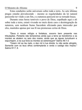O Monstro do Abismo                                                      9
      Estas condições serão universais sobre toda a terra. As sete últimas
pragas estarão prevalecendo – mesmo as regularidades da lei natural
parecerão ter vindo a um fim, e a natureza parecerá ter-se tornado louca.
      Durante estas horas temíveis o povo de Deus, espalhado aqui e ali
sobre toda a terra, estará vivendo no meio deste caos e desintegração da
natureza, sem nenhum Sumo Sacerdote oficiando para interceder por
eles, mantidos apenas por sua fé nas promessas certas de Deus.

      "Deus é nosso refúgio e fortaleza, socorro bem presente nas
tribulações. Portanto não temeremos ainda que a terra se transforme e os
montes se abalem no seio dos mares; ainda que as águas tumultuem e
espumejem, e na sua fúria os montes se estremeçam" Salmo 46:1-3
      "Caiam mil ao teu lado, e dez mil à tua direita: tu não serás atingido.
Somente com os teus olhos contemplarás e verás o castigo dos ímpios."
Salmo 91:7, 8.
 