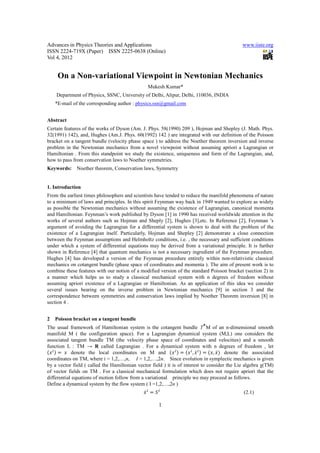 Advances in Physics Theories and Applications                                                 www.iiste.org
ISSN 2224-719X (Paper) ISSN 2225-0638 (Online)
Vol 4, 2012


     On a Non-variational Viewpoint in Newtonian Mechanics
                                                Mukesh Kumar*
    Department of Physics, SSNC, University of Delhi, Alipur, Delhi, 110036, INDIA
    *E-mail of the corresponding author : physics.ssn@gmail.com


Abstract
Certain features of the works of Dyson (Am. J. Phys. 58(1990) 209 ), Hojman and Shepley (J. Math. Phys.
32(1991) 142), and, Hughes (Am.J. Phys. 60(1992) 142 ) are integrated with our definition of the Poisson
bracket on a tangent bundle (velocity phase space ) to address the Noether theorem inversion and inverse
problem in the Newtonian mechanics from a novel viewpoint without assuming apriori a Lagrangian or
Hamiltonian . From this standpoint we study the existence, uniqueness and form of the Lagrangian, and,
how to pass from conservation laws to Noether symmetries.
Keywords:     Noether theorem, Conservation laws, Symmetry


1. Introduction
From the earliest times philosophers and scientists have tended to reduce the manifold phenomena of nature
to a minimum of laws and principles. In this spirit Feynman way back in 1949 wanted to explore as widely
as possible the Newtonian mechanics without assuming the existence of Lagrangian, canonical momenta
and Hamiltonian. Feynman’s work published by Dyson [1] in 1990 has received worldwide attention in the
works of several authors such as Hojman and Sheply [2], Hughes [3],etc. In Reference [2], Feynman ’s
argument of avoiding the Lagrangian for a differential system is shown to deal with the problem of the
existence of a Lagrangian itself. Particularly, Hojman and Shepley [2] demonstrate a close connection
between the Feynman assumptions and Helmholtz conditions, i.e. , the necessary and sufficient conditions
under which a system of differential equations may be derived from a variational principle. It is further
shown in Reference [4] that quantum mechanics is not a necessary ingredient of the Feynman procedure.
Hughes [4] has developed a version of the Feynman procedure entirely within non-relativistic classical
mechanics on cotangent bundle (phase space of coordinates and momenta ). The aim of present work is to
combine these features with our notion of a modified version of the standard Poisson bracket (section 2) in
a manner which helps us to study a classical mechanical system with n degrees of freedom without
assuming apriori existence of a Lagrangian or Hamiltonian. As an application of this idea we consider
several issues bearing on the inverse problem in Newtonian mechanics [9] in section 3 and the
correspondence between symmetries and conservation laws implied by Noether Theorem inversion [8] in
section 4 .


2   Poisson bracket on a tangent bundle
                                                                             ⋆
The usual framework of Hamiltonian system is the cotangent bundle T M of an n-dimensional smooth
manifold M ( the configuration space). For a Lagrangian dynamical system (M,L) one considers the
associated tangent bundle TM (the velocity phase space of coordinates and velocities) and a smooth
function L : TM → R called Lagrangian . For a dynamical system with n degrees of freedom , let
        	 denote the local coordinates on M and                         ,         ,    denote the associated
coordinates on TM, where i = 1,2,…,n, I = 1,2,…,2n. Since evolution in symplectic mechanics is given
by a vector field ( called the Hamiltonian vector field ) it is of interest to consider the Lie algebra χ(TM)
of vector fields on TM . For a classical mechanical formulation which does not require apriori that the
differential equations of motion follow from a variational principle we may proceed as follows.
Define a dynamical system by the flow system ( I =1,2,…,2n )
                                                                                              (2.1)

                                                     1
 