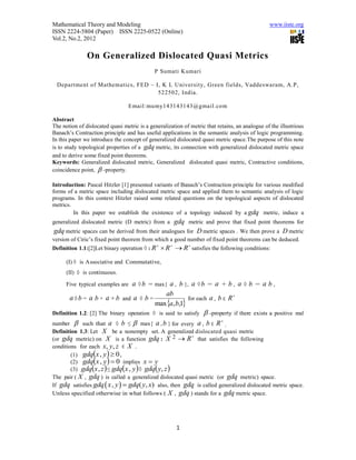 Mathematical Theory and Modeling                                                                www.iiste.org
ISSN 2224-5804 (Paper) ISSN 2225-0522 (Online)
Vol.2, No.2, 2012

               On Generalized Dislocated Quasi Metrics
                                             P Sumati Kumari

  Department of Mathematics, FED – I, K L University, Green fields, Vaddeswaram, A.P,
                                    522502, India.

                                   Email:mumy143143143@gmail.com

Abstract
The notion of dislocated quasi metric is a generalization of metric that retains, an analogue of the illustrious
Banach’s Contraction principle and has useful applications in the semantic analysis of logic programming.
In this paper we introduce the concept of generalized dislocated quasi metric space.The purpose of this note
is to study topological properties of a gdq metric, its connection with generalized dislocated metric space
and to derive some fixed point theorems.
Keywords: Generalized dislocated metric, Generalized dislocated quasi metric, Contractive conditions,
coincidence point,  -property.

Introduction: Pascal Hitzler [1] presented variants of Banach’s Contraction principle for various modified
forms of a metric space including dislocated metric space and applied them to semantic analysis of logic
programs. In this context Hitzler raised some related questions on the topological aspects of dislocated
metrics.
         In this paper we establish the existence of a topology induced by a gdq metric, induce a
generalized dislocated metric (D metric) from a  gdq metric and prove that fixed point theorems for
gdq metric spaces can be derived from their analogues for D metric spaces . We then prove a D metric
version of Ciric’s fixed point theorem from which a good number of fixed point theorems can be deduced.
                                                              
Definition 1.1:[2]Let binary operation ◊ : R  R  R satisfies the following conditions:

      (I) ◊ is Associative and Commutative,
      (II) ◊ is continuous.

      Five typical examples are     a ◊b        a , b }, a ◊ b = a + b , a ◊ b = a b ,
                                           = max{
                                              ab                           
       a ◊ b = a b + a + b and a ◊ b =                  for each a , b ∈ R
                                          max a, b,1
Definition 1.2: [2] The binary operation ◊ is said to satisfy  -property if there exists a positive        real
number  such that a ◊ b ≤  max{ a , b } for every a , b ∈ R .
                                                                      

Definition 1.3: Let X be a nonempty set. A generalized dislocated quasi metric
                                                          
(or gdq metric) on X is a function gdq : X 2  R that satisfies the following
conditions for each x, y, z ∈ X .
                       
        (1) gdq x , y  0 ,
                       
        (2) gdq x , y  0 implies x  y
                                           
        (3) gdqx , z  ≤ gdq x , y ◊ gdq y, z      
The pair ( X , gdq ) is called a generalized dislocated quasi metric (or gdq metric) space.
If gdq satisfies gdq  x , y   gdq( y, x) also, then gdq is called generalized dislocated metric space.
Unless specified otherwise in what follows ( X , gdq ) stands for a gdq metric space.




                                                            1
 