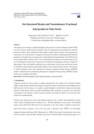 European Journal of Business and Management                                                       www.iiste.org
ISSN 2222-1905 (Paper) ISSN 2222-2839 (Online)
Vol 4, No.5, 2012



              On Structural Breaks and Nonstationary Fractional
                                  Intergration in Time Series

                         Olanrewaju I. Shittu1 OlaOluwa S. Yaya2*       Raphael A. Yemitan3
                          123
                                Department of Statistics, University of Ibadan, Nigeria
                             * E-mail of the corresponding author: os.yaya@ui.edu.ng

Abstract
The growth of an economy is determined largely by the growth of its Gross Domestic Product (GDP)
over time. However, GDP and some economic series are characterized by nonstationarity, structural
breaks and outliers. Many attempts have been made to analyze these economic series assuming unit
root process even in the presence of changes in the mean level without considering possible fractional
integration. This paper aims at examining the structural breaks and nonstationarity in the GDP series of
some selected African countries with a view to determining the influence of structural breaks on the
level of stationarity of these series. These series are found to be nonstationary with some evidence of
long memory. They were found to experience one or more breaks over the years and this may be due
to instability in the government and economic policies in the selected African countries. The measure
of relative efficiency shows that autoregressive fractional integrated moving average (ARFIMA)
models is better than the corresponding autoregressive integrated moving average (ARIMA) models
for the series considered in this study.
Keywords: fractional integration, gross domestic product, structural breaks

1. Introduction
Economic growth for many countries is majorly determined by the country’s Gross Domestic Product
(GDP). Among African countries South Africa is rated as the richest country because of her highest value of
GDP each year. For this reason, it is sensible to study the pattern in which this is realized over the years
bearing in mind that the series are usually nonstationary. Most researches in economic time series have
concentrated on the behavior of other economic measures and model are fitted to the series but fewer
articles have considered GDP.


Economic and financial time series often display properties such as breaks, heteroscedasticity, missing
values, outliers, nonlinearity just to mention a few.      Of much importance in time series is the structural
break or mean shift which affect the level of stationarity in the series. Quite a number of articles have

shown that break in structure of the series may cause a stationary series             I ( 0)   to be fractionally

integrated (Granger and Hyung, 2004; Ohanissian et al., 2008). In the context of nonstationary series, there
are fewer articles to show the effect of breaks in the series. Chivillon (2004) in the discussion paper on “A


                                                        40
 