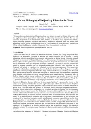 Journal of Education and Practice                                                              www.iiste.org
ISSN 2222-1735 (Paper) ISSN 2222-288X (Online)
Vol 3, No 4, 2012

        On the Philosophy of Subjectivity Education in China
                                           Zhongxin Dai*,       Jun Liu
    College of Foreign Languages, North China Electric Power University, Beijing 102206, China
    * E-mail of the corresponding author: zhongxindai@126.com


Abstract
This paper discusses the definition of the philosophical term subjectivity made by Chinese philosophers and
the application of the philosophical subjectivity in Subjectivity Education led by Dina Pei and her
associates. Subjectivity is the manifestation of the attributes of the subject in his objectification activity,
mainly including autonomy, activeness and creativity. Subjectivity Education grafts the theories onto
educational theories and has conducted experiments on a nation-wide scale in the past twenty years all over
China. Subjectivity Education is leading Education in China from tradition to modernity.
Keywords: Subjectivity Education, philosophy, China, Dina Pei


1. Introduction
Towards the end of the 19th century, the American educational reformer John Dewey inaugurated “New
Education” or “Progressive Education” in America, and towards the end of the 20th century, a Chinese
educational reformer named Dina Pei, a professor and researcher at Beijing Normal University, initiated
“Subjectivity Education” or “Subject Education.” As a philosopher, psychologist and educational reformer,
Dewey (1963) saw the significance of personal experience in the growth of an individual, and elaborated a
theory of education, based upon the growth of children’s experience. The quality of education hinges on the
quality of personal experience. The two principles of experience “continuity” and “interaction” are the
longitude and latitude of experience. An individual growth is an on-going process. Every experience
changes the individual and potentially opens the doors for further development. From this point of view, the
principle of continuity of experience means that every experience both takes up something from those that
have gone before and modifies in some way the quality of those that come after. Experience is a moving
force. Its value can be judged only on the ground of what it moves towards and into. “Interaction” refers to
both the objective and the internal conditions. Any normal experience is an interplay of these two sets of
conditions. Taken together, or in their interaction, they form what we call a situation (Dewey, 1963, p.42).
A qualified teacher should be able to design and judge situations and see to it that they are educative.
Subjectivity Education does not fail to see the importance of children’s experience, but focuses on the
studies of the qualities of children that educators ought to develop in order to make them become the pillars
of the socialist country, and on the approaches to the realization of these qualities of children. Education in
China in the 1980s was under the influence of the former Soviet educational philosophy and system.
Dominant theories and principles of education were formulated upon Marxist theories. With the opening-up
and reform of economy and society after the Cultural Revolution, Chinese philosophical and sociological
scholars and researchers found it necessary to discuss issues of humanitarianism and alienation. Discussion
of Karl Marx’s theory of alienation involved discussion of the relationship between the subject and the
object. In the socialist mode of production and society, people’s potentials should be fully developed and
actualized. If so, educational institutions (mainly schools) should assume the responsibility to develop these
potential qualities of school children which may be further developed in the society. Given this social
background, the next question then is what potential qualities a student is supposed to develop. In order to
answer this question, educational researchers and educators turn to the philosophical discussion of the
subjectivity of the subject. It is, therefore, unlikely that Pei and her associates construct their theory of
education on that of Dewey’s experience. Their theory is deeply rooted in ideology and Marxist philosophy
in China.
According to the researchers of Subjectivity Education experiments (Education Department of Beijing

                                                      1
 