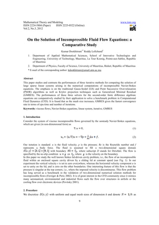 Mathematical Theory and Modeling                                                              www.iiste.org
ISSN 2224-5804 (Paper)    ISSN 2225-0522 (Online)
Vol.2, No.3, 2012



   On the Solution of Incompressible Fluid Flow Equations: a
                       Comparative Study
                                     Kumar Dookhitram1* Roddy Lollchund2
    1.   Department of Applied Mathematical Sciences, School of Innovative Technologies and
         Engineering, University of Technology, Mauritius, La Tour Koenig, Pointe-aux-Sables, Republic
         of Mauritius
    2.   Department of Physics, Faculty of Science, University of Mauritius, Réduit, Republic of Mauritius
    * E-mail of the corresponding author: kdookhitram@umail.utm.ac.mu


Abstract
This paper studies and contrasts the performances of three iterative methods for computing the solution of
large sparse linear systems arising in the numerical computations of incompressible Navier-Stokes
equations. The emphasis is on the traditional Gauss-Seidel (GS) and Point Successive Over-relaxation
(PSOR) algorithms as well as Krylov projection techniques such as Generalized Minimal Residual
(GMRES). The performances of these three solvers for the second-order ﬁnite difference algebraic
equations are comparatively studied by their application to solve a benchmark problem in Computational
Fluid Dynamics (CFD). It is found that as the mesh size increases, GMRES gives the fastest convergence
rate in terms of cpu time and number of iterations.
Keywords: viscous flows, Navier-Stokes equations, linear system, iterative, GMRES


1. Introduction
Consider the system of viscous incompressible ﬂows governed by the unsteady Navier-Stokes equations,
which are given (in non-dimensional form) as
                                                          ,                                                (1)


                                                                                                          (2)

Our notation is standard: u is the fluid velocity; p is the pressure; Re is the Reynolds number and f
represents a body force. The fluid is assumed to fill a two-dimensional square domain
                           with boundary               , where subscript D stands for Dirichlet. The flow is
specified by the no-slip condition           on , where       is the velocity on the boundary.
In this paper we study the well known Stokes lid-driven cavity problem, i.e., the flow of an incompressible
fluid within an enclosed square cavity driven by a sliding lid at constant speed (see Fig. 1). In our
experiment the vertical velocity v is set to zero everywhere, whereas the horizontal velocity component u is
set to unity on the lid, and is zero on the other boundaries. One interesting feature of this flow is that the
pressure is singular at the top corners, i.e., where the imposed velocity is discontinuous. This flow problem
has long served as a benchmark in the validation of two-dimensional numerical solution methods for
incompressible flows (Ferziger & Peric 2002). It is of great interest in the CFD community since it mimics
many aeronautical, environmental and industrial flows such the flow over structures in airfoils or the
cooling flow over electronic devices (Povitsky 2001).


2. Procedure
We discretize            with uniform and equal mesh sizes of dimension h and denote                       as

                                                      9
 