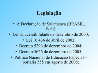 Legislação
• A Declaração de Salamanca (BRASIL,
1994);
• Lei da acessibilidade de dezembro de 2000;
• Lei 10.436 de abril de 2002;
• Decreto 5296 de dezembro de 2004;
• Decreto 5626 de dezembro de 2005;
• Política Nacional de Educação Especial –
portaria 555 em agosto de 2008;
 