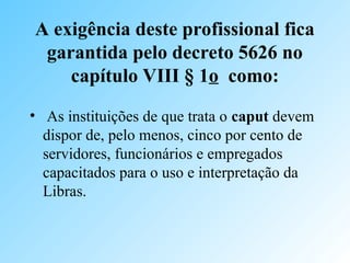A exigência deste profissional fica
garantida pelo decreto 5626 no
capítulo VIII § 1o como:
• As instituições de que trata o caput devem
dispor de, pelo menos, cinco por cento de
servidores, funcionários e empregados
capacitados para o uso e interpretação da
Libras.
 