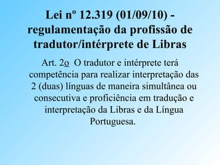 Lei nº 12.319 (01/09/10) -
regulamentação da profissão de
tradutor/intérprete de Libras
Art. 2o O tradutor e intérprete terá
competência para realizar interpretação das
2 (duas) línguas de maneira simultânea ou
consecutiva e proficiência em tradução e
interpretação da Libras e da Língua
Portuguesa.
 