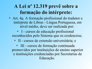 A Lei nº 12.319 prevê sobre a
formação do intérprete:
• Art. 4o A formação profissional do tradutor e
intérprete de Libras - Língua Portuguesa, em
nível médio, deve ser realizada por:
• I - cursos de educação profissional
reconhecidos pelo Sistema que os credenciou;
• II - cursos de extensão universitária; e
• III - cursos de formação continuada
promovidos por instituições de ensino superior
e instituições credenciadas por Secretarias de
Educação.
 