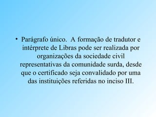 • Parágrafo único. A formação de tradutor e
intérprete de Libras pode ser realizada por
organizações da sociedade civil
representativas da comunidade surda, desde
que o certificado seja convalidado por uma
das instituições referidas no inciso III.
 