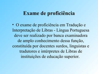Exame de proficiência
• O exame de proficiência em Tradução e
Interpretação de Libras - Língua Portuguesa
deve ser realizado por banca examinadora
de amplo conhecimento dessa função,
constituída por docentes surdos, linguistas e
tradutores e intérpretes de Libras de
instituições de educação superior.
 