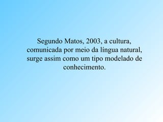 Segundo Matos, 2003, a cultura,
comunicada por meio da língua natural,
surge assim como um tipo modelado de
conhecimento.
 
