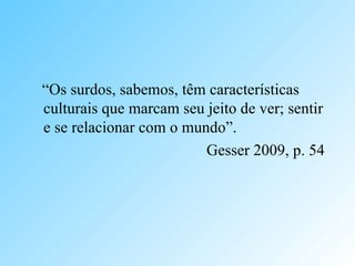 “Os surdos, sabemos, têm características
culturais que marcam seu jeito de ver; sentir
e se relacionar com o mundo”.
Gesser 2009, p. 54
 