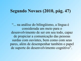Segundo Novaes (2010, pág. 47)
“... na análise do bilingüismo, a língua é
considerada um meio para o
desenvolvimento de ser em seu todo, capaz
de propiciar a comunicação das pessoas
surdas com ouvintes, bem como com seus
pares, além de desempenhar também o papel
de suporte do desenvolvimento cognitivo”.
 