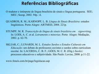 Referências Bibliográficas
O tradutor e intérprete de língua brasileira de sinais e língua portuguesa. SEE;
MEC; Seesp, 2002. 94p.: il.
QUADROS, R. M.; KARNOPP, L. B. Língua de Sinais Brasileira: estudos
lingüísticos. Porto Alegre: ARTMED, 2004. 221p.
STUMPF, M. R. Transcrição de língua de sinais brasileira em signwriting.
In: LODI, A. C. et al. Letramento e minorias. Porto Alegre: Mediação,
2002. p. 62-70.
SKLIAR, C.; LUNARDI, M. L. Estudos Surdos e Estudos Culturais em
Educação: um debate de professores ouvintes e surdos sobre curriculum
escolar. In: LACERDA, C. B. F.; GÓES, M. C. R. (Org.) Surdez:
processos educativos e subjetividade. São Paulo: Lovise, 2000. p.11-22.
www.feneis.com.br/page/legislacao.asp
 