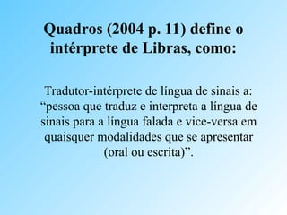 Quadros (2004 p. 11) define o
intérprete de Libras, como:
Tradutor-intérprete de língua de sinais a:
“pessoa que traduz e interpreta a língua de
sinais para a língua falada e vice-versa em
quaisquer modalidades que se apresentar
(oral ou escrita)”.
 