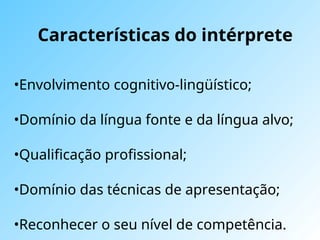 Características do intérprete
•Envolvimento cognitivo-lingüístico;
•Domínio da língua fonte e da língua alvo;
•Qualificação profissional;
•Domínio das técnicas de apresentação;
•Reconhecer o seu nível de competência.
 