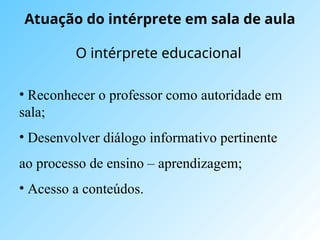 Atuação do intérprete em sala de aula
O intérprete educacional
• Reconhecer o professor como autoridade em
sala;
• Desenvolver diálogo informativo pertinente
ao processo de ensino – aprendizagem;
• Acesso a conteúdos.
 