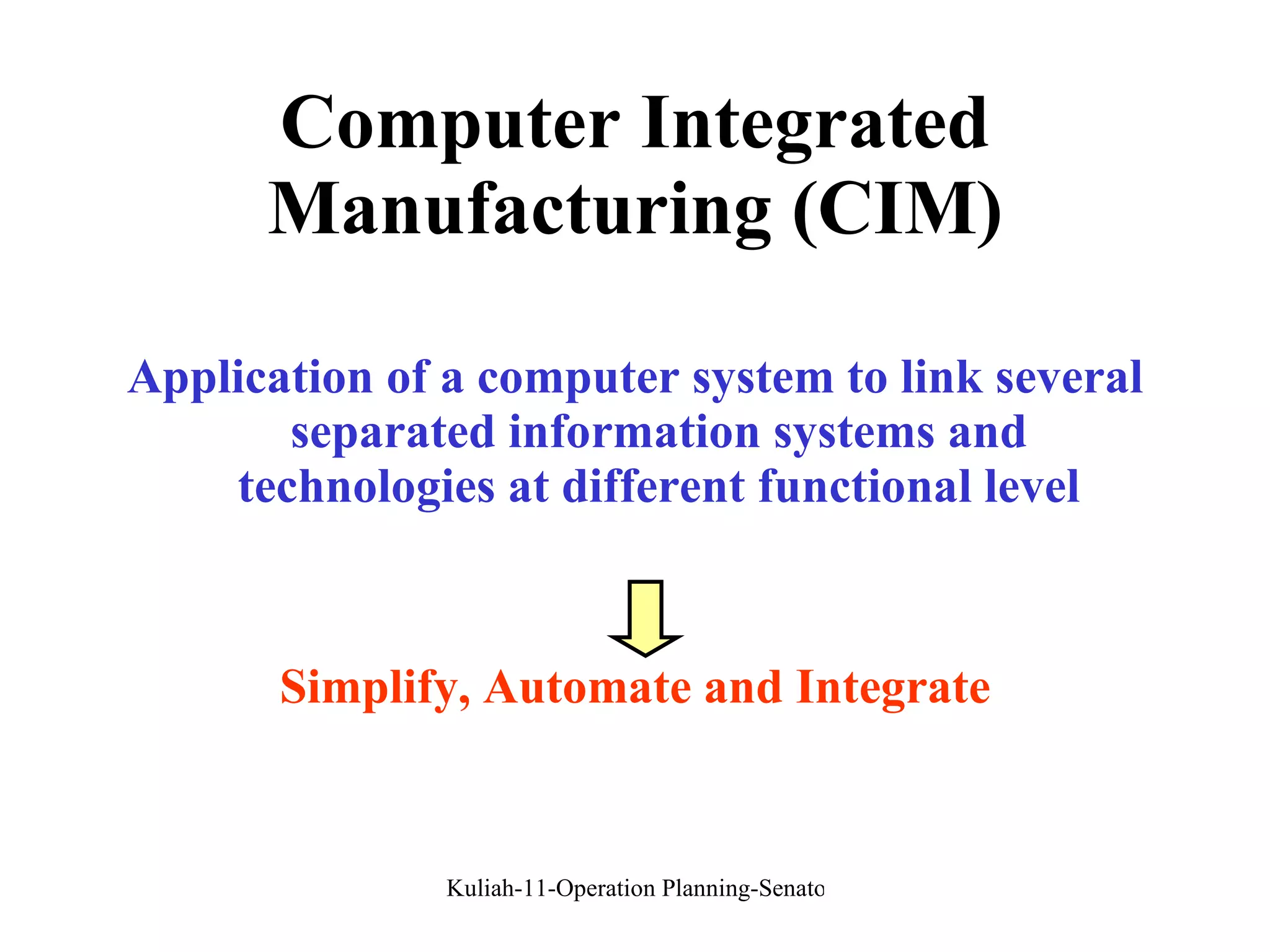 Computer Integrated Manufacturing (CIM) Application of a computer system to link several separated information systems and technologies at different functional level Simplify, Automate and Integrate 