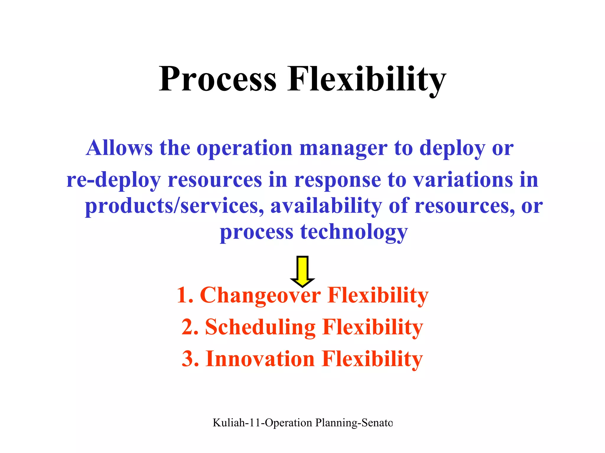 Process Flexibility Allows the operation manager to deploy or  re-deploy resources in response to variations in products/services, availability of resources, or process technology 1. Changeover Flexibility 2. Scheduling Flexibility 3. Innovation Flexibility 