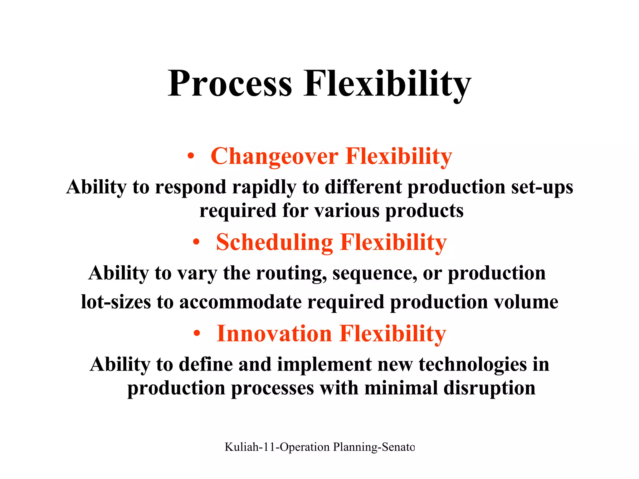 Process Flexibility Changeover Flexibility Ability to respond rapidly to different production set-ups required for various products Scheduling Flexibility Ability to vary the routing, sequence, or production  lot-sizes to accommodate required production volume Innovation Flexibility Ability to define and implement new technologies in production processes with minimal disruption 
