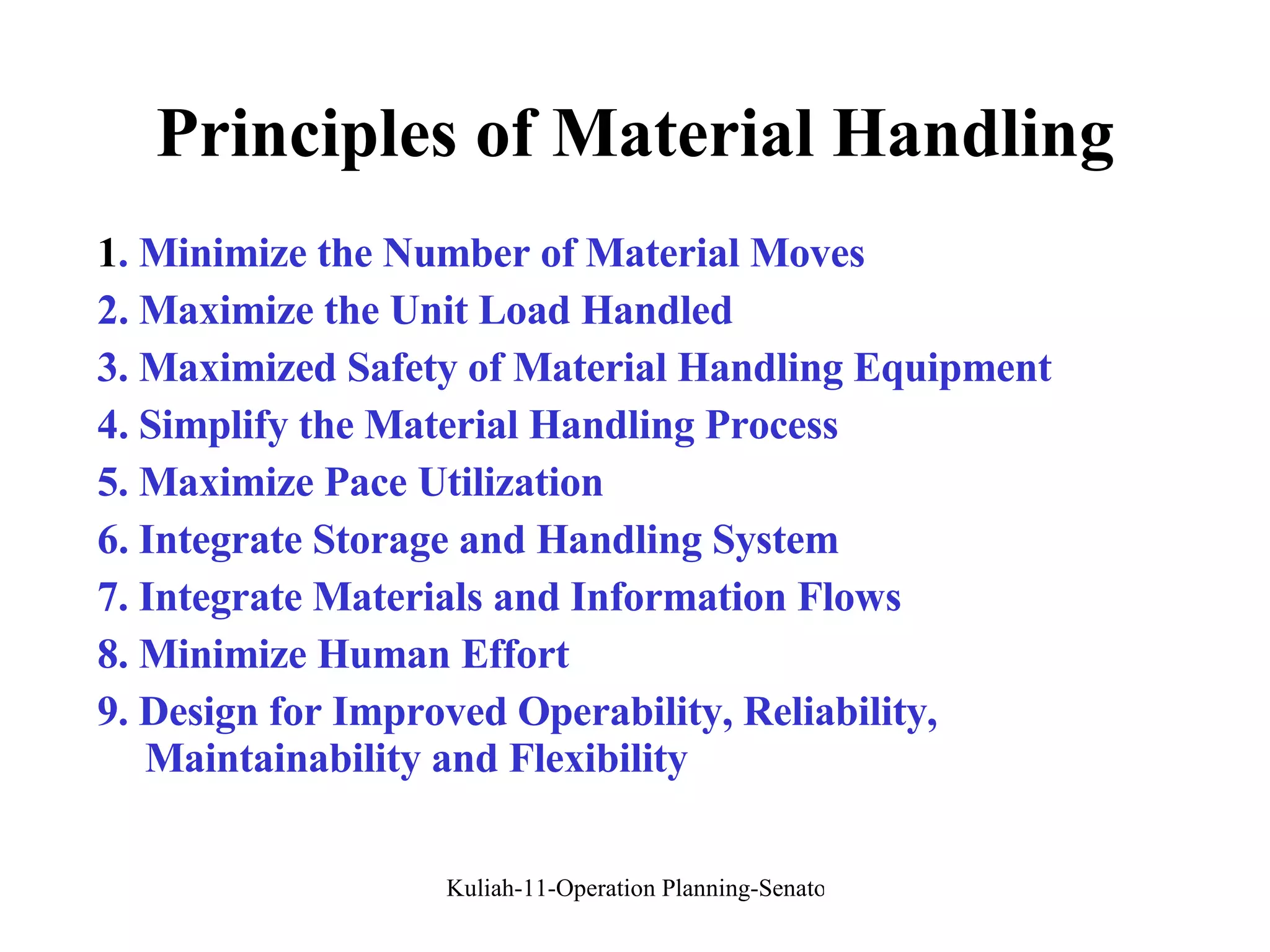 Principles of Material Handling 1 . Minimize the Number of Material Moves 2. Maximize the Unit Load Handled 3. Maximized Safety of Material Handling Equipment 4. Simplify the Material Handling Process 5. Maximize Pace Utilization 6. Integrate Storage and Handling System 7. Integrate Materials and Information Flows 8. Minimize Human Effort 9. Design for Improved Operability, Reliability, Maintainability and Flexibility 