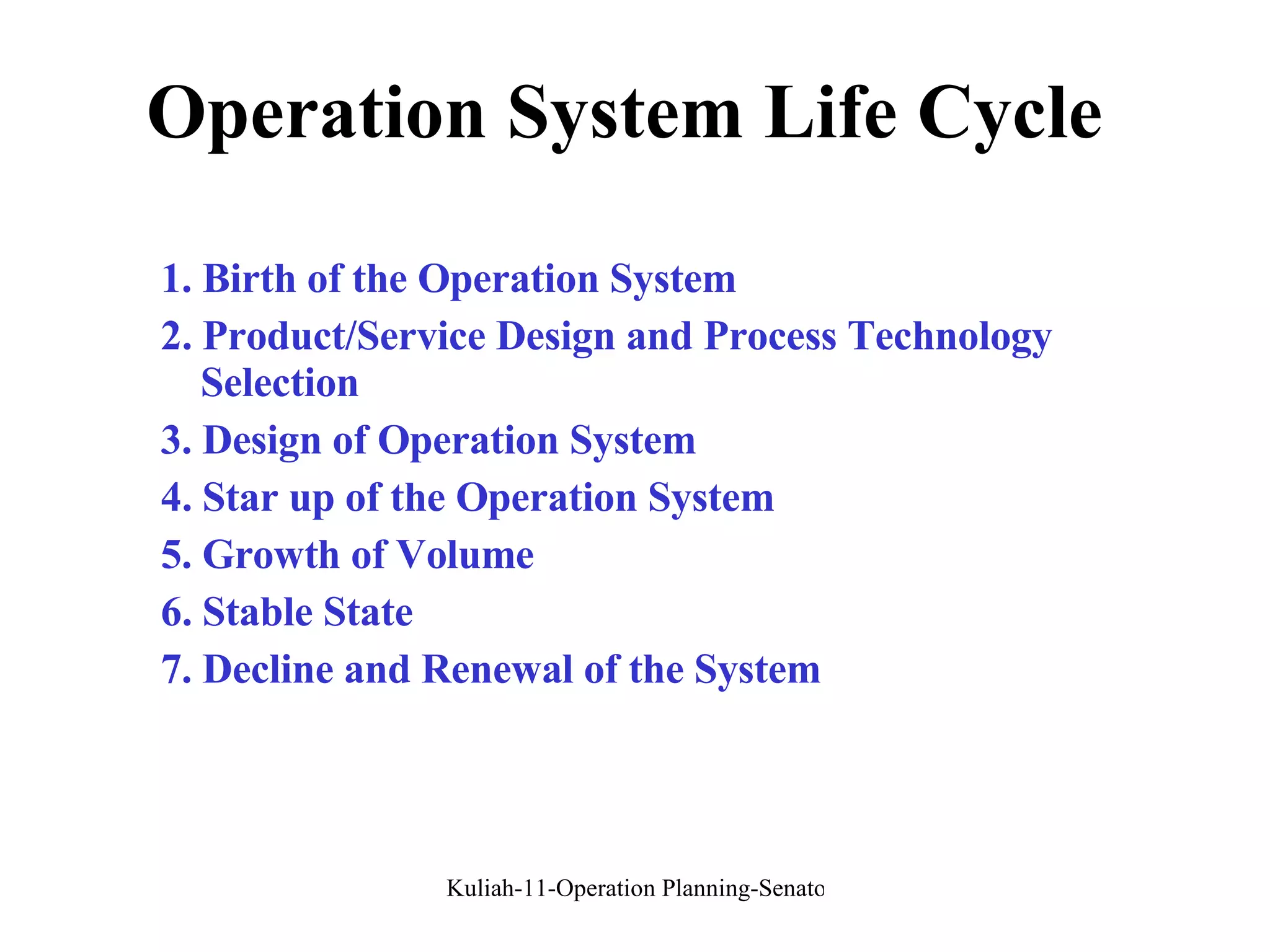 Operation System Life Cycle 1. Birth of the Operation System 2. Product/Service Design and Process Technology Selection 3. Design of Operation System 4. Star up of the Operation System 5. Growth of Volume 6. Stable State 7. Decline and Renewal of the System 