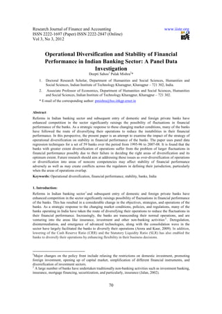 Research Journal of Finance and Accounting                                                  www.iiste.org
ISSN 2222-1697 (Paper) ISSN 2222-2847 (Online)
Vol 3, No 3, 2012


         Operational Diversification and Stability of Financial
         Performance in Indian Banking Sector: A Panel Data
                            Investigation
                                       Deepti Sahoo1 Pulak Mishra2*
    1.   Doctoral Research Scholar, Department of Humanities and Social Sciences, Humanities and
         Social Sciences, Indian Institute of Technology Kharagpur, Kharagpur – 721 302, India.
    2.    Associate Professor of Economics, Department of Humanities and Social Sciences, Humanities
         and Social Sciences, Indian Institute of Technology Kharagpur, Kharagpur – 721 302.
    * E-mail of the corresponding author: pmishra@hss.iitkgp.ernet.in


Abstract
Reforms in Indian banking sector and subsequent entry of domestic and foreign private banks have
enhanced competition in the sector significantly raisings the possibility of fluctuations in financial
performance of the banks. As a strategic response to these changing market conditions, many of the banks
have followed the route of diversifying their operations to reduce the instabilities in their financial
performance. In this perspective, the present paper is an attempt to examine the impact of the strategy of
operational diversification on stability in financial performance of the banks. The paper uses panel data
regression techniques for a set of 59 banks over the period from 1995-96 to 2007-08. It is found that the
banks with greater extent diversification of operations suffer from the problem of larger fluctuations in
financial performance possibly due to their failure in deciding the right areas of diversification and its
optimum extent. Future research should aim at addressing these issues as over-diversification of operations
or diversification into areas of noncore competencies may affect stability of financial performance
adversely as well as may create conflicts across the regulators in defining their jurisdiction, particularly
when the areas of operations overlap.
Keywords: Operational diversification, financial performance, stability, banks, India


1. Introduction:
Reforms in Indian banking sector 1 and subsequent entry of domestic and foreign private banks have
enhanced competition in the sector significantly raisings possibility of fluctuations in financial performance
of the banks. This has resulted in a considerable change in the objectives, strategies, and operations of the
banks. As a strategic response to the changing market conditions, policies, and regulations, many of the
banks operating in India have taken the route of diversifying their operations to reduce the fluctuations in
their financial performance. Increasingly, the banks are transcending their normal operations, and are
venturing into the areas like insurance, investment and other non-banking activities 2 . Deregulation,
disintermediation, and emergence of advanced technologies, along with the consolidation wave in the
sector have largely facilitated the banks to diversify their operations (Arora and Kaur, 2009). In addition,
lowering of the Cash Reserve Ratio (CRR) and the Statutory Liquidity Ratio (SLR) has also enabled the
banks to diversify their operations by enhancing flexibility in their business decisions.



1
  Major changes on the policy front include relaxing the restrictions on domestic investment, promoting
foreign investment, opening up of capital market, simplification of different financial instruments, and
diversification of investment sectors.
2
  A large number of banks have undertaken traditionally non-banking activities such as investment banking,
insurance, mortgage financing, securitization, and particularly, insurance (Jalan, 2002).


                                                     70
 