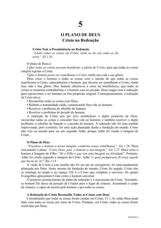 PÁGINA 9
5
O PLANO DE DEUS
Cristo na Redenção
Cristo Tem a Preeminência na Redenção
“reunir todas as coisas em Cristo, tanto as do céu como as da
terra”, Ef 1.10,
O plano de Deus é:
• Que todas as coisas possam manifestar a glória de Cristo, para que todas as coisas
estejam sujeitas a Cristo.
• Que o homem possa ser semelhante a Cristo, tendo sua vida e sua glória.
Deus criou o homem e todas as coisas com o intento de que todas as coisas
manifestem a Cristo, especialmente o homem, que deveria ser semelhante a Cristo, tendo
Sua vida e Sua glória. Mas Satanás rebelou-se e criou tal interferência, que todas as
coisas se tornaram contraditórias e o homem caiu no pecado. Deus reagiu com a redenção
para reposicionar o ser humano ao Seu propósito original. Consequentemente, a redenção
de Cristo deve:
• Reconciliar todas as coisas com Deus.
• Redimir a humanidade caída, comunicando Sua vida ao homem.
• Resolver o problema da rebelião de Satanás.
• Resolver o problema do pecado do homem.
A redenção de Cristo tem por alvo restabelecer o duplo propósito de Deus:
reconciliar todas as coisas e conceder Sua vida ao homem; e também resolver o duplo
problema: a rebelião de Satanás e o pecado do homem. A redenção não foi uma medida
improvisada, pelo contrário, foi uma ação planejada desde a fundação do mundo. Cristo
não veio ao mundo para ser um segundo Adão, porque Adão foi criado à imagem de
Cristo.
O Plano de Deus
“Façamos o homem a nossa imagem, conforme nossa semelhança”, Gn 1.26. Deus
executando o plano “Criou Deus, pois, o homem a sua imagem”, Gn 1.27. Deus criou o
homem à Imagem do Filho. “Só o Filho é que tem uma Imagem na divindade”. Portanto,
Adão foi criado segundo a imagem de Cristo. Adão "o qual prefigurava [Cristo] aquele
que havia de vir", Rm 5.14.
A vinda de Cristo a este mundo não foi um ato de emergência; foi antecipadamente
planejada por Deus. Antes mesmo da fundação do mundo, Cristo foi ungido. Cristo não
se restringe ao tempo e ao espaço. Ele é o Cristo que completa o universo. Os quatro
Evangelhos apresentam Cristo como o homem universal.
O primeiro acontecimento do plano da redenção é o nascimento de Cristo. Tornando-
se homem Ele desce da posição de Criador para o lugar de criatura. Assumindo o corpo
de criatura, é capaz de morrer pelo homem e por todas as coisas.
A Redenção de Cristo Reconcilia Todas as Coisas com Deus
Considerando que todas as coisas foram criadas em Cristo, Cl 1.16, então Deus pode
lidar com todas as coisas por meio de Cristo. Portanto, em Cristo, todas as coisas foram
resolvidas por Deus.
 