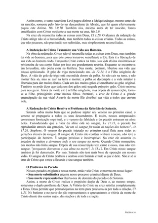 PÁGINA 10
Assim como, o sumo sacerdote Levi pagou dizimo a Melquisedeque, mesmo antes de
ter nascido, somente pelo fato de ser descendente de Abraão, que foi quem efetivamente
pagou este dizimo. Hb 7.9,10. Também nós, mesmo antes de ter nascido, fomos
crucificados com Cristo mediante a sua morte na cruz, Hb 2.9.
Na cruz ele reconcilia todas as coisas com Deus, Cl 1.20. O alcance da redenção de
Cristo atinge não só a humanidade, mas também todas as coisas criadas. Todas as coisas,
que não pecaram, não precisarão ser redimidas, mas simplesmente reconciliadas.
A Redenção de Cristo Transmite sua Vida aos Homens.
Na obra da redenção, Cristo não só reconcilia todas as coisas com Deus, mas também
dá vida ao homem, para que este possa tornar-se semelhante a Ele. Esta é a liberação de
sua vida ao homem caído. Enquanto Cristo estava na terra, sua vida divina encontrava-se
prisioneira de seu corpo físico por isso era grandemente restrita. Enquanto se encontrava
em Jerusalém, não podia estar na Galileia. Sua morte, portanto, libertou sua vida que
estava aprisionada. O grão de trigo mencionado em, Jo 12.24, é o Filho unigênito de
Deus. A vida do grão de trigo está escondida dentro da palha. Se não cair na terra, e não
morrer fica só, mas se cair na terra e morrer, a palha se decompõe e a vida interior é
libertada para dar muitos frutos. Cada um dos muitos grãos é semelhante ao grão original.
Também se pode dizer que cada um dos grãos está naquele primeiro grão. Cristo morreu
para nos gerar. Antes da morte ele é o Filho unigênito, mas depois da ressurreição, torna-
se o Filho primogênito entre muitos filhos. Portanto, a cruz de Cristo é a grande
emancipação da sua vida! Através da morte Ele distribui sua vida a todos que crerem
nele.
A Redenção de Cristo Resolve o Problema da Rebelião de Satanás.
Satanás sabia muito bem que se pudesse injetar seu veneno no primeiro casal, o
veneno se propagaria a todos os seus descendentes. E assim, nossos antepassados
cometeram fornicação espiritual, e o veneno da falsidade e do pecado entraram na alma
deles. Considerando que a vida da alma está no sangue, Lv 17.11, o pecado foi
reproduzido através das gerações, "de um só sangue fez todas as nações dos homens", At
17.26, Stephens. O veneno do pecado injetado no primeiro casal fluiu para todas as
gerações através do sangue. O sangue de Cristo não contém nenhum veneno, não teve a
participação do homem. É sangue precioso e incorruptível. Na cruz ele assumiu os
pecados de muitos e derramou todo o seu sangue na morte. Quando Cristo ressuscitou
dos mortos não tinha sangue. Depois de sua ressurreição tem carne e ossos, mas não tem
sangue, "porquanto derramou a sua alma na morte", Is 53.12. Em Cristo nosso sangue
também já foi derramado. Por isso, Satanás não tem mais base de operação em nossas
vidas. O sangue de Cristo destruiu e acabou com Satanás e tudo o que é dele. Não é só a
cruz de Cristo que vence a Satanás o seu sangue também.
O Problema do Pecado.
Nossos pecados exigiam a nossa morte, então veio Cristo e morreu em nosso lugar:
• Sua morte substitutiva encerra nosso processo criminal diante de Deus.
• Sua morte representativa liberta-nos do domínio do pecado e de Satanás.
Assim, a morte de Cristo realiza o propósito duplo de Deus e, ao mesmo tempo,
soluciona o duplo problema de Deus. A Vitória de Cristo na cruz satisfaz completamente
a Deus. Deus permite que permaneçamos na terra para proclamá-la por toda a criação, Cl
1.23. No batismo e no partir do pão representamos e apresentamos a vitória da morte de
Cristo diante dos santos anjos, das nações e de toda a criação.
 