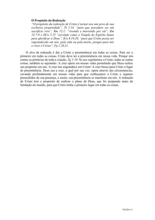 PÁGINA 11
O Propósito da Redenção
“O propósito da redenção de Cristo é tornar-nos um povo de sua
exclusiva propriedade”, Tt 2.14, “para que possamos ser um
sacrifício vivo”, Rm 12.1: “vivendo e morrendo por ele”, Rm
14.7-9 e IICo 5.15 “servindo como o Templo do Espírito Santo
para glorificar a Deus”, ICo 6.19,20, “para que Cristo possa ser
engrandecido em nós, pela vida ou pela morte, porque para nós
o viver é Cristo”, Fp 1.20,21.
O alvo da redenção é dar a Cristo a preeminência em todas as coisas. Para ser o
primeiro em todas as coisas, Cristo deve ter a preeminência em nossa vida. Porque nós
somos as primícias de toda a criação, Tg 1:18. Se nos sujeitarmos a Cristo, todas as outras
coisas, também se sujeitarão. A cruz opera em nossas vidas permitindo que Deus realize
seu propósito em nós. A cruz nos engrandece em Cristo! A cruz busca para Cristo o lugar
de preeminência. Deus usa a cruz, a qual por sua vez, opera através das circunstancias,
cavando profundamente em nossas vidas para que conheçamos a Cristo e sejamos
preenchidos da sua presença, e assim, sua preeminência se manifeste em nós. A redenção
de Cristo tem o propósito de realizar o plano de Deus, que foi preparado antes da
fundação do mundo, para que Cristo tenha o primeiro lugar em todas as coisas.
 
