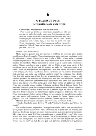 PÁGINA 12
6
O PLANO DE DEUS
A Experiência da Vida Cristã
Cristo Tem a Preeminência na Vida do Cristão
“Pois o amor de Cristo nos constrange, julgando nós isto: um
morreu por todos, logo todos morreram. E ele morreu por todos,
para que os que vivem não vivam mais para si mesmos, mas para
aquele que por eles morreu e ressuscitou”, IICo 5.14,15. “Estou
crucificado com Cristo; logo, já não sou eu quem vive, mas
Cristo vive em mim; e esse viver que, agora tenho na carne, vivo
pela fé no Filho de Deus, que me amou e a si mesmo se entregou
por mim”, Ga 2.20.
Como é a vida de um cristão?
Muitas pessoas pensam que por resolver o problema do seu mau gênio podem
consideram-se livres do pecado. Alguns imaginam que sendo pacientes, humildes e gentis
são vitoriosos e santos. Alguns creem que, lendo a Bíblia, orando mais e tomando
cuidado em permanecer no Senhor para serem fortalecidos, terão a vitória e tal conduta
resultará em santidade. Alguns acreditam se vencer o ego e a carne serão vitoriosos e
santos. Alguns reconhecem que o poder está em Cristo e que nossa carne já foi
crucificada, creem que devem, pela fé, recorrer ao poder de Cristo para vencer e ser
santos. Todas as pressuposições são importantes, mas para sermos vitoriosos e santos,
Cristo tem que ser a nossa vida! Cristo em nós é a vitória! Ele é o caminho da santidade!
Vida vitoriosa, vida santa, vida perfeita é o próprio Cristo! Do começo ao fim, é Cristo.
Fora dele, não somos nada. Cristo deve ter a preeminência em todas as coisas! A vida
vitoriosa que Deus nos tem dado não é autogerada, mas uma vida substituída, Cristo vive
em nós. Cristo jamais virá suplementar nossa deficiência. Não temos falta de paciência,
mas de uma pessoa viva. Deus jamais, por assim dizer, tomará um pedaço da veste de
Cristo para remendar nossos rasgões. A falta de paciência fala da falta de Cristo. Pelo
contrário, Deus quer que Cristo tenha preeminência em todas as coisas. Matar o ego não é
santidade. Santidade é Cristo. Cristo deve ter o primeiro lugar em todas as coisas! Se
Deus nos desse poder; isto nos transformaria apenas em pessoas poderosas. Mas sendo
Cristo o nosso poder, ele tem o primeiro lugar em nós. A razão por que não temos poder é
que não somos suficientemente fracos. Pois o poder de Cristo "aperfeiçoa-se na
fraqueza" IICo 12.9. Cristo não me torna poderoso; Cristo é o poder em mim!
• Hudson Taylor viu está verdade na frase "vós [sois] os ramos", Jo 15.5.
• Charles Trumbull, (autor do livro “A Vida Vitoriosa”) descobriu que “Cristo é a
vitória”.
Não preciso recorrer ao poder de Cristo para me ajudar a viver, mas preciso deixar
que o próprio Cristo viva em mim! Não é Cristo que me dá poder para ser paciente, mas
deixo que Cristo seja paciente em mim! Senhor, permito que ames por meu intermédio!
Não venço com a ajuda de Cristo, mas deixo que o próprio Cristo vença! Não venço
através dele, antes, ele vence através de mim. Com fé eu me entrego ao Senhor e deixo
que ele viva a sua própria vida através de mim. Eu não vivo com a ajuda de Cristo, mas
"Cristo vive em mim" Ga 2.20. Eu vivo pela vida de Cristo e também vivo "pela fé do
 