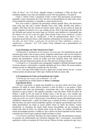 PÁGINA 13
Filho de Deus", Ga 2.20 Darby. Quando cremos e recebemos o Filho de Deus, não
recebemos apenas a sua vida, mas também a sua fé. Por isso podemos viver pela fé.
Cristo é vitória! Cristo é paciência! Cristo é amor! Não precisamos de paciência,
mansidão e amor, precisamos de Cristo. Ele deve ter preeminência em todas estas coisas.
Cristo manifesta a paciência, a mansidão e o amor através de nós.
Nós seres carnais e egoístas não possuímos méritos perante Deus, não merecemos
outra coisa que não seja a morte? Quando Deus criou Adão, deu-lhe uma ordem a
cumprir. Mas Deus não nos recriou do mesmo modo. Antes, ele nos coloca no lugar da
morte, enquanto ele mesmo vive a sua vontade em nós. Não só devemos perceber que há
um Salvador que morreu em nosso lugar no Calvário, mas também ter a percepção que
ele mesmo vive em nós e por nós agora. Deus tornou Cristo nossa sabedoria e justiça
para levarmos uma vida de santificação, a fim de permanecermos salvos e ter a
esperança da glorificação futura, onde estaremos eternamente na sua presença. “Mas vós
sois dele, em Jesus Cristo, o qual para nós foi feito por Deus sabedoria, e justiça, e
santificação e redenção”, ICo 1.30. Assim, Cristo realmente tem a preeminência em
todas as coisas!
Como Participar da Vida Vitoriosa de Cristo?
• Desfazendo-se totalmente de nós mesmos, do nosso ego. Ter entendimento que não
servimos para nada a não ser para a morte. Enquanto ainda temos vida em nós mesmos à
vitória de Cristo não se torna real. Cristo já habita em nós, só que não pode se manifestar,
porque não permitirmos. Temos de acabar com todo resquício desta vida carnal que
levamos, para que Deus possa operar em nós. Para que isso aconteça é preciso:
• Consagrar-se. É necessária uma consagração completa e definida deixando de lado
os nossos desejos e priorizando o caminho apertado que leva a Deus. Os nossos poderes
naturais tem de ser submetidos ao poder da cruz de Cristo.
• Crer. Crer que Cristo habita em nós e agora está vivendo através de nós. A nossa
vitória consiste em deixar que Cristo seja o Senhor de tudo em nossa vida.
A Preeminência de Cristo na Experiência do Cristão
“Convém que ele cresça e que eu diminua”, Jo 3.30.
As experiências do cristão podem ser doces ou amargas.
Experiências Doces
• Oração respondida. A oração será atendida se o seu alvo estiver em Cristo, como
primeiro em todas as coisas. Buscar primeiro o reino de Deus e a sua justiça e Deus
acrescentará tudo mais que precisarmos. Acrescentar não é dar. Acrescentar significa
adicionar ao que já temos e dar significa conceder o que não temos. Pedir em nome do
Senhor: é pedir ao Pai em nome do Senhor Jesus, a fim de que a sua vontade seja
realizada em nós. De acordo com este princípio: Aqueles que dão valor à carne não terão
nada para pedir em oração. É preciso que a cruz destrua a nossa vida natural para sermos
verdadeiros intercessores, e pedir em oração que a vontade de Deus se realize em nós!
Não devemos orar pelos nossos propósitos egoístas. Só aqueles que permitem que Cristo
tenha preeminência em todas as coisas podem entrar no Santo dos Santos. Vamos
transformar os momentos de oração pelas nossas necessidades em um momento de
oração pela obra de Deus. Se orarmos pelas coisas de Deus, ele também atenderá as
nossas necessidades pessoais. Lembre-se, que o motivo de Deus responder nossas orações
é permitir que Cristo ocupe o primeiro lugar em todas as coisas.
• Crescimento espiritual. Devemos ser como crianças, mas não permanecer crianças.
O aumento de conhecimento das Escrituras Sagradas não é crescimento. Crescimento
espiritual se refere ao aumento de Cristo em nós. Menos de mim, ausência do ego, isso é
 