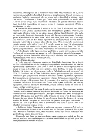 PÁGINA 14
crescimento. Pensar pouco em si mesmo ou mais ainda, não pensar nada em si, isso é
crescimento. A verdadeira humildade é ignorar-se completamente. Quando nos vemos, a
humildade é relativa, mas quando não nos vemos mais, a humildade é absoluta; isto é
crescimento. Crescimento é deixar que Cristo tenha preeminência em minha vida:
"Convém que ele cresça e que eu diminua”, na medida em que me coloco nas mãos de
Deus, Cristo terá preeminência em todas as coisas. O verdadeiro crescimento é Cristo se
manifestando em mim.
• Iluminação. Visão espiritual é receber a luz de Deus. A revelação é uma dádiva
objetiva de Deus. Quando Deus nos ilumina para percebermos o que há na revelação, isto
é percepção subjetiva. Visão é o que vemos quando a luz de Deus brilha sobre nós: inclui
luz e revelação. Primeiro a iluminação, depois a fé. Para sermos iluminados Cristo tem
que ter a preeminência em nosso viver. "Se os teus olhos forem bons, todo o teu corpo
será luminoso", Mt 6.22. Não temos capacidade de entender porque a nossa mente é
mundana e distorcida; e os nossos olhos não são bons. "Bem-aventurados os limpos de
coração, porque verão a Deus", Mt 5.8. O coração tem de ser puro. "Se alguém quiser
fazer a vontade dele, conhecerá a respeito da doutrina, se ela é de Deus", Jo 7.17. Só
aqueles que permitem que Cristo tenha preeminência em todas as coisas receberão luz.
• Poder. Para ter poder é preciso deixar que Cristo se assente no trono de nossa vida.
Conforme ele cresce em nós, crescemos em poder. Sem entrega não pode haver poder. O
que distingue o cristão do mundo é o fato de pertencer a Cristo e estar revestido de Cristo.
Se existe algum poder em nós provem de Cristo.
Experiências Amargas
• Perdas materiais. Os crentes parecem ter dificuldades financeiras. Isto se deve à
sua falta de habilidade na escolha de ocupações apropriadas a um cristão ou por motivos
espirituais sob a permissão de Deus. Deus às vezes nos priva de nossas riquezas para nos
induzir a busca-lo. É difícil para o rico entrar no reino de Deus, por causa do amor ao
dinheiro. "Se deitares ao pó o teu ouro, então o Todo-Poderoso será o teu ouro", Jó
22.24,25. Deus lidou com os filhos de Israel no deserto, privando-os de agua, alimentos e
vestimentas, para que pudessem perceber a abundância de Deus. Quando os suprimentos
da terra acabam, se manifestam os suprimentos celestes. Dificuldades materiais levam as
pessoas a buscar a Deus como fonte de esperança. Seja qual for à dificuldade que
estivermos enfrentando devemos crer que Deus é maior e pode resolvê-las, por isso nos
regozijamos. Mas não anseie por dificuldades, porque Satanás é mestre em causa-las. É
preciso verificar sempre a origem.
• Angústia emocional. Na perda de pais, marido, esposa, filhos, parentes e amigos,
Deus está nos levando a encontrar o apoio que precisamos em Cristo. Ao passarmos por
sofrimentos desta natureza precisamos de Cristo para superar a crise. Deus não deseja nos
maltratar, Ele apenas quer que Cristo tenha primazia em nosso viver. É mais precioso
derramar lágrimas diante do Senhor do que alegrar-se diante dos homens. A paz que
provem do Senhor, não pode ser encontrada nas pessoas com quem convivemos. O
objetivo de Deus é que Cristo tenha a preeminência em todas as coisas. Não existe
felicidade permanente longe de Cristo.
• Sofrimento físico. Deus permite o sofrimento para que possamos refletir sobre a
vida pecaminosa que levamos e nos voltemos para sua Palavra à procura de libertação e
cura. Através do sofrimento físico, Deus nos ensina a orar, crer, confiar e obedecer para
que Cristo seja a razão do nosso viver.
O caminho que Deus, em sua onisciência, preparou para nós, poderá ser doce ou
amargo, o método a ser usado dependerá da nossa maleabilidade em permitir que Cristo
tenha preeminência em todas as coisas.
 