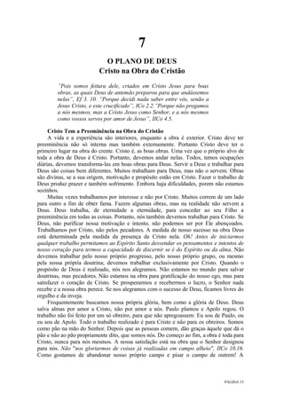 PÁGINA 15
7
O PLANO DE DEUS
Cristo na Obra do Cristão
”Pois somos feitura dele, criados em Cristo Jesus para boas
obras, as quais Deus de antemão preparou para que andássemos
nelas”, Ef 3. 10. “Porque decidi nada saber entre vós, senão a
Jesus Cristo, e este crucificado”, ICo 2.2.”Porque não pregamos
a nós mesmos, mas a Cristo Jesus como Senhor, e a nós mesmos
como vossos servos por amor de Jesus”, IICo 4.5.
Cristo Tem a Preeminência na Obra do Cristão
A vida e a experiência são interiores, enquanto a obra é exterior. Cristo deve ter
preeminência não só interna mas também externamente. Portanto Cristo deve ter o
primeiro lugar na obra do crente. Cristo é, as boas obras. Uma vez que o próprio alvo de
toda a obra de Deus é Cristo. Portanto, devemos andar nelas. Todos, temos ocupações
diárias, devemos transforma-las em boas obras para Deus. Servir a Deus e trabalhar para
Deus são coisas bem diferentes. Muitos trabalham para Deus, mas não o servem. Obras
são divinas, se a sua origem, motivação e propósito estão em Cristo. Fazer o trabalho de
Deus produz prazer e também sofrimento. Embora haja dificuldades, porem não estamos
sozinhos.
Muitas vezes trabalhamos por interesse e não por Cristo. Muitos correm de um lado
para outro a fim de obter fama. Fazem algumas obras, mas na realidade não servem a
Deus. Deus trabalha, de eternidade a eternidade, para conceder ao seu Filho a
preeminência em todas as coisas. Portanto, nós também devemos trabalhar para Cristo. Se
Deus, não purificar nossa motivação e intento, não podemos ser por Ele abençoados.
Trabalhamos por Cristo, não pelos pecadores. A medida de nosso sucesso na obra Deus
está determinada pela medida da presença de Cristo nela. Oh! Antes de iniciarmos
qualquer trabalho permitamos ao Espírito Santo desvendar os pensamentos e intentos de
nosso coração para termos a capacidade de discernir se é do Espírito ou da alma. Não
devemos trabalhar pelo nosso próprio progresso, pelo nosso próprio grupo, ou mesmo
pela nossa própria doutrina; devemos trabalhar exclusivamente por Cristo. Quando o
propósito de Deus é realizado, nós nos alegramos. Não estamos no mundo para salvar
doutrinas, mas pecadores. Não estamos na obra para gratificação do nosso ego, mas para
satisfazer o coração de Cristo. Se prosperarmos e recebermos o lucro, o Senhor nada
recebe e a nossa obra perece. Se nos alegramos com o sucesso de Deus, ficamos livres do
orgulho e da inveja.
Frequentemente buscamos nossa própria glória, bem como a glória de Deus. Deus
salva almas por amor a Cristo, não por amor a nós. Paulo plantou e Apolo regou. O
trabalho não foi feito por um só obreiro, para que não apregoassem: Eu sou de Paulo, ou
eu sou de Apolo. Todo o trabalho realizado é para Cristo e não para os obreiros. Somos
como pão na mão do Senhor. Depois que as pessoas comem, dão graças àquele que dá o
pão e não ao pão propriamente dito, que somos nós. Do começo ao fim, a obra é toda para
Cristo, nunca para nós mesmos. A nossa satisfação está na obra que o Senhor designou
para nós. Não "nos gloriarmos de coisas já realizadas em campo alheio", IICo 10.16.
Como gostamos de abandonar nosso próprio campo e pisar o campo de outrem! A
 