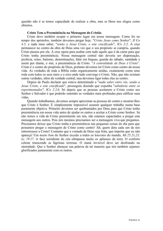 PÁGINA 16
questão não é se temos capacidade de realizar a obra, mas se Deus nos elegeu como
obreiros.
Cristo Tem a Preeminência na Mensagem do Cristão
Cristo deve também ocupar o primeiro lugar em nossa mensagem. Como foi no
tempo dos apóstolos, também devemos pregar hoje. "Cristo Jesus como Senhor", II Co
4.5, e nada mais saber, "senão a Jesus Cristo, e este crucificado", ICo 2:2. A cruz
permanece no centro da obra de Deus uma vez que o seu propósito se cumpriu, quando
Cristo passou por ela. A cruz opera para acabar com tudo aquilo que é da carne para que
Cristo tenha preeminência. Nossa mensagem central não deveria ser dispensação,
profecia, reino, batismo, denominações, falar em línguas, guarda do sábado, santidade e
assim por diante, e sim, a preeminência de Cristo. “A centralidade de Deus é Cristo”.
Cristo é o centro do propósito de Deus, portanto devemos ter Cristo como centro da nossa
vida. As verdades de toda a Bíblia estão organicamente unidas, exatamente como uma
roda com todos os seus raios e o eixo onde tudo converge é Cristo. Não, que não existam
outras verdades, além da verdade central, mas devemos ligar todas elas ao centro.
Depois de Paulo declarar que estava determinado a "nada saber entre vós, senão a
Jesus Cristo, e este crucificado", prosseguiu dizendo que expunha "sabedoria entre os
experimentados", ICo 2.2,6. Só depois que as pessoas aceitarem a Cristo como seu
Senhor e Salvador é que poderão entender as verdades mais profundas para edificar suas
vidas.
Quando trabalhamos, devemos sempre aproximar as pessoas do centro e mostrar-lhes
que Cristo é Senhor. É simplesmente impossível assumir qualquer trabalho numa base
puramente objetiva. Primeiro devemos ser quebrantados por Deus para que Cristo tenha
preeminência em nossa vida antes de ajudar os outros a aceitar a Cristo como Senhor. Se
não temos a vida de Cristo preeminente em nós, não estamos capacitados a pregar esta
mensagem aos outros. Pois nós mesmos precisamos ser a mensagem viva que pregamos.
Precisamos deixar que Cristo tenha a preeminência nas pequenas coisas do dia para que
possamos pregar a mensagem de Cristo como centro! Ah, quem dera cada um de nós
entronizasse a Cristo! Contanto que a vontade de Deus seja feita, que importa que eu não
apareça! Um muito bem do Senhor excedo a todos os louvores do mundo, Mt 25.21,23;
Lc 19.17. A face sorridente do céu ultrapassa muito os aplausos da terra. O conforto
celeste transcende as lágrimas terrenas. O maná invisível deve ser desfrutado na
eternidade. Que o Senhor abençoe sua palavra de tal maneira que nós também sejamos
glorificados juntamente com os outros.
 