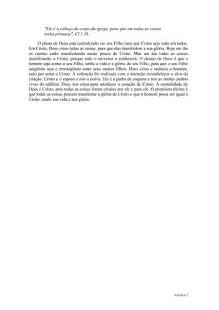 PÁGINA 2
"Ele é a cabeça do corpo da igreja; para que em todas as coisas
tenha primazia", Cl 1.18.
O plano de Deus está centralizado em seu Filho para que Cristo seja tudo em todos.
Em Cristo, Deus criou todas as coisas, para que elas manifestem a sua glória. Hoje em dia
os crentes estão manifestando muito pouco de Cristo. Mas um dia todas as coisas
manifestarão a Cristo, porque todo o universo o conhecerá. O desejo de Deus é que o
homem seja como o seu Filho, tenha a vida e a glória do seu Filho, para que o seu Filho
unigênito seja o primogênito entre seus muitos filhos. Deus criou e redimiu o homem,
tudo por amor a Cristo. A redenção foi realizada com a intenção reestabelecer o alvo da
criação. Cristo é o esposo e nós a noiva. Ele é a pedra de esquina e nós as muitas pedras
vivas do edifício. Deus nos criou para satisfazer o coração de Cristo. A centralidade de
Deus é Cristo, pois todas as coisas foram criadas por ele e para ele. O propósito divino é
que todas as coisas possam manifestar a glória de Cristo e que o homem possa ser igual a
Cristo, tendo sua vida e sua glória.
 