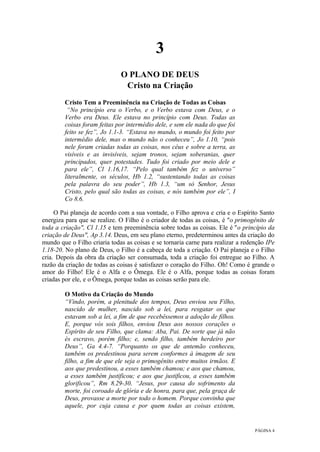 PÁGINA 4
3
O PLANO DE DEUS
Cristo na Criação
Cristo Tem a Preeminência na Criação de Todas as Coisas
“No princípio era o Verbo, e o Verbo estava com Deus, e o
Verbo era Deus. Ele estava no princípio com Deus. Todas as
coisas foram feitas por intermédio dele, e sem ele nada do que foi
feito se fez”, Jo 1.1-3. “Estava no mundo, o mundo foi feito por
intermédio dele, mas o mundo não o conheceu”, Jo 1.10, “pois
nele foram criadas todas as coisas, nos céus e sobre a terra, as
visíveis e as invisíveis, sejam tronos, sejam soberanias, quer
principados, quer potestades. Tudo foi criado por meio dele e
para ele”, Cl 1.16,17. “Pelo qual também fez o universo”
literalmente, os séculos, Hb 1.2, “sustentando todas as coisas
pela palavra do seu poder”, Hb 1.3, “um só Senhor, Jesus
Cristo, pelo qual são todas as coisas, e nós também por ele”, I
Co 8.6.
O Pai planeja de acordo com a sua vontade, o Filho aprova e cria e o Espírito Santo
energiza para que se realize. O Filho é o criador de todas as coisas, é "o primogênito de
toda a criação", Cl 1.15 e tem preeminência sobre todas as coisas. Ele é "o princípio da
criação de Deus", Ap 3.14. Deus, em seu plano eterno, predeterminou antes da criação do
mundo que o Filho criaria todas as coisas e se tornaria carne para realizar a redenção IPe
1.18-20. No plano de Deus, o Filho é a cabeça de toda a criação. O Pai planeja e o Filho
cria. Depois da obra da criação ser consumada, toda a criação foi entregue ao Filho. A
razão da criação de todas as coisas é satisfazer o coração do Filho. Oh! Como é grande o
amor do Filho! Ele é o Alfa e o Ômega. Ele é o Alfa, porque todas as coisas foram
criadas por ele, e o Ômega, porque todas as coisas serão para ele.
O Motivo da Criação do Mundo
“Vindo, porém, a plenitude dos tempos, Deus enviou seu Filho,
nascido de mulher, nascido sob a lei, para resgatar os que
estavam sob a lei, a fim de que recebêssemos a adoção de filhos.
E, porque vós sois filhos, enviou Deus aos nossos corações o
Espírito de seu Filho, que clama: Aba, Pai. De sorte que já não
és escravo, porém filho; e, sendo filho, também herdeiro por
Deus”, Ga 4.4-7. “Porquanto os que de antemão conheceu,
também os predestinou para serem conformes à imagem de seu
filho, a fim de que ele seja o primogênito entre muitos irmãos. E
aos que predestinou, a esses também chamou; e aos que chamou,
a esses também justificou; e aos que justificou, a esses também
glorificou”, Rm 8.29-30. “Jesus, por causa do sofrimento da
morte, foi coroado de glória e de honra, para que, pela graça de
Deus, provasse a morte por todo o homem. Porque convinha que
aquele, por cuja causa e por quem todas as coisas existem,
 
