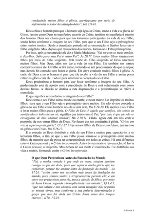PÁGINA 5
conduzindo muitos filhos à glória, aperfeiçoasse por meio de
sofrimentos o Autor da salvação deles”, Hb 2.9-10.
Deus criou o homem para que o homem seja igual a Cristo, tendo a vida e a glória de
Cristo. Assim como Deus se manifestou através de Cristo, também se manifestará através
dos homens. Deus nos chama para que nos tornemos participantes da vida de seu Filho,
sendo feitos conforme a imagem do seu Filho, para que o seu Filho seja o primogênito
entre muitos irmãos. Desde a eternidade passada até a ressurreição, o Senhor Jesus era o
Filho unigênito. Mas, depois que ressuscitou dos mortos, tornou-se o Filho primogênito.
Por isso, após a ressurreição ele diz a Maria Madalena: "Vai ter com os meus irmãos,
e dize-lhes: Subo para meu Pai e vosso Pai", Jo 20.17. Estes muitos filhos tornaram-se
filhos por meio do Filho unigênito. Pela morte do Filho unigênito de Deus nasceram
muitos filhos. Mas Deus, além nos dar a vida do seu Filho, Ele também nos tornou
coerdeiros com o ele. O Filho se fez carne, tornando-se um pouco menor do que os anjos;
mas depois foi coroado com honra e glória. Ele deve conduzir muitos filhos à glória. A
razão de Deus criar o homem é para que ele receba a vida do seu Filho e assim possa
entrar na glória com ele. Tudo é para satisfazer o coração do seu Filho.
Deus predestinou o homem para que fosse conforme a imagem do seu Filho. A
predestinação está de acordo com a presciência de Deus e está relacionada com nosso
destino futuro. A eleição se destina a esta dispensação e a predestinação se refere à
eternidade.
O que significa ser conforme a imagem do seu Filho?
Deus toma o seu Filho como molde ou matriz, e nesta matriz Ele imprime os muitos
filhos, para que o seu Filho seja o primogênito entre muitos. Ele não só nos concede a
glória do seu Filho como também nos dá a vida dele, Rm 8.29-30. Ele motiva o seu Filho
a levar muitos filhos para a glória. O Filho de Deus é aquele que santifica, nós somos os
santificados e todos de um só; significa que temos um só Pai; “por isso, é que ele não se
envergonha de lhes chamar irmãos", Hb 2.10,11. Cristo, agora está em nós com o
propósito de nos tornar filhos de Deus. No futuro ele nos conduzirá à glória. "Cristo em
vós, a esperança da glória", Cl 1.27. Hoje somos filhos de Deus e, no futuro, entraremos
na glória com Cristo, Rm 8.16,17.
É a vontade de Deus distribuir a vida do seu Filho a muitos para capacitá-los a se
tornarem filhos, a fim de que o seu Filho possa tornar-se o primogênito entre muitos
filhos; de maneira que ele possa ter a preeminência em todas as coisas. Há uma diferença
entre o Cristo pessoal e o Cristo incorporado: Antes de sua morte e ressurreição, só havia
o Cristo pessoal, o unigênito. Mas depois de sua morte e ressurreição, Ele distribuiu sua
vida a muitos, formando assim o Cristo incorporado.
O que Deus Predestinou Antes da Fundação do Mundo
“Pai, a minha vontade é que onde eu estou, estejam também
comigo os que me deste, para que vejam a minha glória que me
conferiste, porque me amaste antes da fundação do mundo”, Jo
17.24, “assim como nos escolheu nele antes da fundação do
mundo, para sermos santos e irrepreensíveis perante ele; e em
amor nos predestinou para ele, para a adoção de filhos, por meio
de Jesus Cristo, segundo o beneplácito de sua vontade”, Ef 1.4,5,
“que nos salvou e nos chamou com santa vocação; não segundo
as nossas obras, mas conforme a sua própria determinação e
graça que nos foi dada em Cristo Jesus antes dos tempos
eternos”, IITm 1.9,10.
 