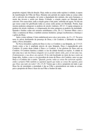 PÁGINA 8
propósito original, falta de direção. Hoje, todas as coisas estão sujeitas à vaidade, à espera
da manifestação do Filho de Deus. Durante este período de espera todas as coisas estão
sob o cativeiro da corrupção, tal como a degradação dos animais, dos seres humanos, a
morte das árvores e assim por diante. Contudo, a criação espera ser libertada deste
cativeiro. Por causa disto, toda a criação geme e luta junto, sofrendo até agora. No dia em
que nosso corpo for glorificado todas as coisas serão postas em liberdade. Porém, hoje
mesmo podemos antegozar os poderes do século vindouro, Hb 6.5. A igreja antegoza os
poderes do século vindouro, e a dispensação do reino antegoza os poderes da eternidade.
Quando o Senhor voltar nós seremos semelhantes a Ele, IJo 3.2. Seremos filhos: com a
vida e a natureza de Deus; e também seremos herdeiros: porque receberemos a herança e
a glória de Deus.
Após o reino milenar, Cristo estabelecerá novo céu e nova terra, Ap 21 e 22. Na nova
terra os salvos desfrutarão da presença de Deus, e do Cordeiro; e habitarão na cidade
santa, a Nova Jerusalém.
Na Nova Jerusalém a glória de Deus é a luz e o Cordeiro a sua lâmpada, Ap 21.9-23.
Assim como a luz é ampliada através de uma lâmpada, Deus é engrandecido pelo
Cordeiro. O centro desta cidade é Deus e o Cordeiro. A luz gloriosa de Deus está no
Cordeiro. O Cordeiro ilumina a cidade e a luz da cidade ilumina as nações. A cidade só
tem uma rua e um rio (Nunca ninguém vai se perder dentro dela, pois só tem uma rua.
Evidentemente a rua desce em espiral). O rio está localizado no meio da rua e corre ao
longo dela. Ambos, a rua e o rio procedem do trono de Deus e do Cordeiro, uma vez que
Deus e o Cordeiro são o centro. "Quando, porém, todas as coisas lhe estiverem sujeitas,
então o próprio Filho também se sujeitará àquele que todas as coisas lhe sujeitou, para
que Deus seja tudo em todos", ICo 15.28. Vemos que o alvo e propósito em tudo o que
Deus faz de eternidade a eternidade é dar ao Filho a preeminência em todas as coisas,
pois o propósito de Deus é fazer de seu Filho o Senhor de tudo.
 