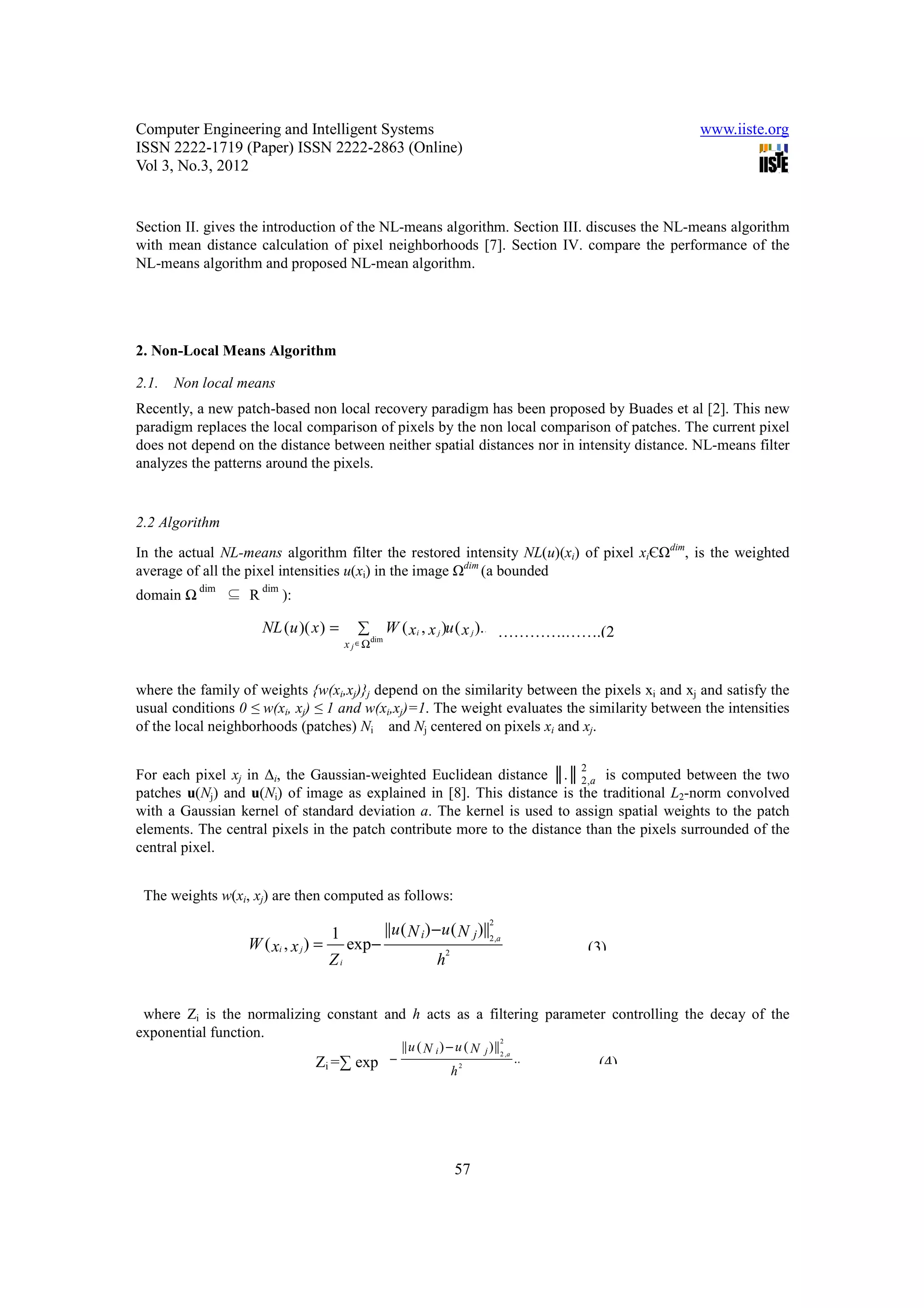 Computer Engineering and Intelligent Systems                                                                   www.iiste.org
ISSN 2222-1719 (Paper) ISSN 2222-2863 (Online)
Vol 3, No.3, 2012


Section II. gives the introduction of the NL-means algorithm. Section III. discuses the NL-means algorithm
with mean distance calculation of pixel neighborhoods [7]. Section IV. compare the performance of the
NL-means algorithm and proposed NL-mean algorithm.




2. Non-Local Means Algorithm

2.1.   Non local means
Recently, a new patch-based non local recovery paradigm has been proposed by Buades et al [2]. This new
paradigm replaces the local comparison of pixels by the non local comparison of patches. The current pixel
does not depend on the distance between neither spatial distances nor in intensity distance. NL-means filter
analyzes the patterns around the pixels.


2.2 Algorithm

In the actual NL-means algorithm filter the restored intensity NL(u)(xi) of pixel xiЄΩdim, is the weighted
average of all the pixel intensities u(xi) in the image Ωdim (a bounded
           dim         dim
domain Ω         ⊆ R         ):

                       NL (u )( x ) =         ∑ W ( xi , x j )u ( x j )......... .......... ..(12 )
                                                                           ………….…….(2
                                           x j ∈Ω
                                               dim




where the family of weights {w(xi,xj)}j depend on the similarity between the pixels xi and xj and satisfy the
usual conditions 0 ≤ w(xi, xj) ≤ 1 and w(xi,xj)=1. The weight evaluates the similarity between the intensities
of the local neighborhoods (patches) Ni and Nj centered on pixels xi and xj.

                                                                                                   2
For each pixel xj in ∆i, the Gaussian-weighted Euclidean distance ║.║ 2 ,a is computed between the two
patches u(Nj) and u(Ni) of image as explained in [8]. This distance is the traditional L2-norm convolved
with a Gaussian kernel of standard deviation a. The kernel is used to assign spatial weights to the patch
elements. The central pixels in the patch contribute more to the distance than the pixels surrounded of the
central pixel.


 The weights w(xi, xj) are then computed as follows:

                                                    ||u ( N i ) − u ( N j )||2,a
                                                                             2
                                      1
                  W ( xi , x j ) =         exp−                     2
                                                                                   ..................(13)
                                                                                      …………..(3)
                                      Zi                        h


 where Zi is the normalizing constant and h acts as a filtering parameter controlling the decay of the
exponential function.
                                                  || u ( N i ) − u ( N j ) || 2 ,a
                                                        2
                                           1
                         W ( x i , x j i =∑ exp −
                                   Z) = exp                       2
                                                                                   .......... ........( 13 )
                                                                                        ……….....(4)
                                           Zi                   h




                                                                        57
 