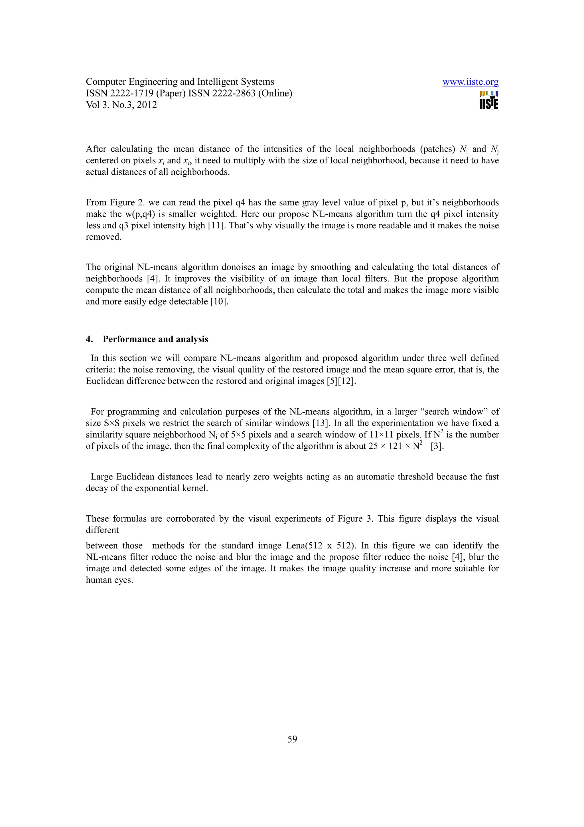Computer Engineering and Intelligent Systems                                                  www.iiste.org
ISSN 2222-1719 (Paper) ISSN 2222-2863 (Online)
Vol 3, No.3, 2012



After calculating the mean distance of the intensities of the local neighborhoods (patches) Ni and Nj
centered on pixels xi and xj, it need to multiply with the size of local neighborhood, because it need to have
actual distances of all neighborhoods.


From Figure 2. we can read the pixel q4 has the same gray level value of pixel p, but it’s neighborhoods
make the w(p,q4) is smaller weighted. Here our propose NL-means algorithm turn the q4 pixel intensity
less and q3 pixel intensity high [11]. That’s why visually the image is more readable and it makes the noise
removed.


The original NL-means algorithm donoises an image by smoothing and calculating the total distances of
neighborhoods [4]. It improves the visibility of an image than local filters. But the propose algorithm
compute the mean distance of all neighborhoods, then calculate the total and makes the image more visible
and more easily edge detectable [10].


4.   Performance and analysis
 In this section we will compare NL-means algorithm and proposed algorithm under three well defined
criteria: the noise removing, the visual quality of the restored image and the mean square error, that is, the
Euclidean difference between the restored and original images [5][12].


 For programming and calculation purposes of the NL-means algorithm, in a larger “search window” of
size S×S pixels we restrict the search of similar windows [13]. In all the experimentation we have fixed a
similarity square neighborhood Ni of 5×5 pixels and a search window of 11×11 pixels. If N2 is the number
of pixels of the image, then the final complexity of the algorithm is about 25 × 121 × N2 [3].


 Large Euclidean distances lead to nearly zero weights acting as an automatic threshold because the fast
decay of the exponential kernel.


These formulas are corroborated by the visual experiments of Figure 3. This figure displays the visual
different
between those methods for the standard image Lena(512 x 512). In this figure we can identify the
NL-means filter reduce the noise and blur the image and the propose filter reduce the noise [4], blur the
image and detected some edges of the image. It makes the image quality increase and more suitable for
human eyes.




                                                     59
 