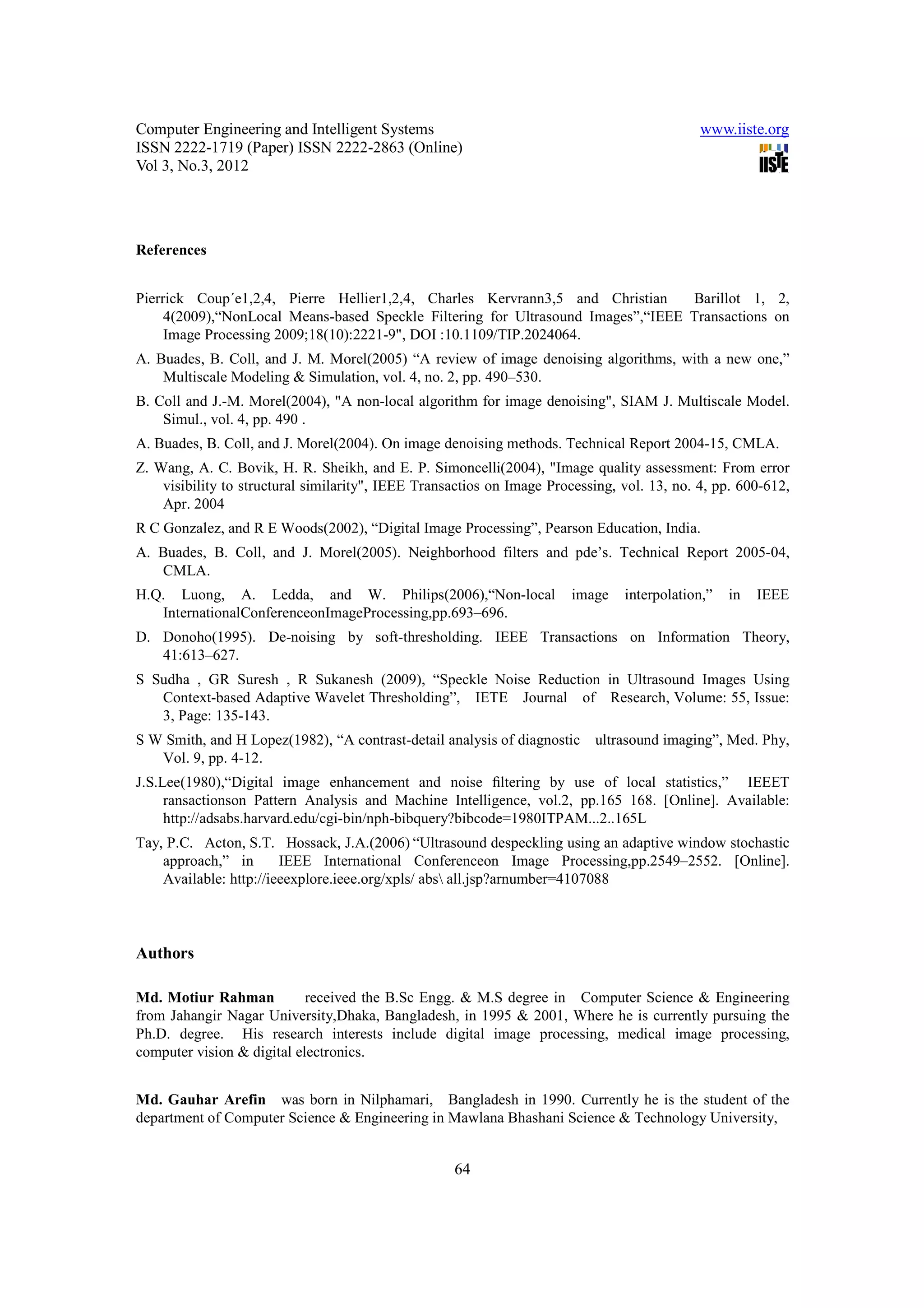 Computer Engineering and Intelligent Systems                                                 www.iiste.org
ISSN 2222-1719 (Paper) ISSN 2222-2863 (Online)
Vol 3, No.3, 2012




References


Pierrick Coup´e1,2,4, Pierre Hellier1,2,4, Charles Kervrann3,5 and Christian      Barillot 1, 2,
     4(2009),“NonLocal Means-based Speckle Filtering for Ultrasound Images”,“IEEE Transactions on
     Image Processing 2009;18(10):2221-9", DOI :10.1109/TIP.2024064.
A. Buades, B. Coll, and J. M. Morel(2005) “A review of image denoising algorithms, with a new one,”
    Multiscale Modeling & Simulation, vol. 4, no. 2, pp. 490–530.
B. Coll and J.-M. Morel(2004), "A non-local algorithm for image denoising", SIAM J. Multiscale Model.
    Simul., vol. 4, pp. 490 .
A. Buades, B. Coll, and J. Morel(2004). On image denoising methods. Technical Report 2004-15, CMLA.
Z. Wang, A. C. Bovik, H. R. Sheikh, and E. P. Simoncelli(2004), "Image quality assessment: From error
    visibility to structural similarity", IEEE Transactios on Image Processing, vol. 13, no. 4, pp. 600-612,
    Apr. 2004
R C Gonzalez, and R E Woods(2002), “Digital Image Processing”, Pearson Education, India.
A. Buades, B. Coll, and J. Morel(2005). Neighborhood filters and pde’s. Technical Report 2005-04,
   CMLA.
H.Q. Luong, A. Ledda, and W. Philips(2006),“Non-local                  image    interpolation,”   in   IEEE
   InternationalConferenceonImageProcessing,pp.693–696.
D. Donoho(1995). De-noising by soft-thresholding. IEEE Transactions on Information Theory,
   41:613–627.
S Sudha , GR Suresh , R Sukanesh (2009), “Speckle Noise Reduction in Ultrasound Images Using
   Context-based Adaptive Wavelet Thresholding”, IETE Journal of Research, Volume: 55, Issue:
   3, Page: 135-143.
S W Smith, and H Lopez(1982), “A contrast-detail analysis of diagnostic    ultrasound imaging”, Med. Phy,
   Vol. 9, pp. 4-12.
J.S.Lee(1980),“Digital image enhancement and noise ﬁltering by use of local statistics,” IEEET
     ransactionson Pattern Analysis and Machine Intelligence, vol.2, pp.165 168. [Online]. Available:
     http://adsabs.harvard.edu/cgi-bin/nph-bibquery?bibcode=1980ITPAM...2..165L
Tay, P.C. Acton, S.T. Hossack, J.A.(2006) “Ultrasound despeckling using an adaptive window stochastic
    approach,” in       IEEE International Conferenceon Image Processing,pp.2549–2552. [Online].
    Available: http://ieeexplore.ieee.org/xpls/ abs all.jsp?arnumber=4107088



Authors

Md. Motiur Rahman           received the B.Sc Engg. & M.S degree in Computer Science & Engineering
from Jahangir Nagar University,Dhaka, Bangladesh, in 1995 & 2001, Where he is currently pursuing the
Ph.D. degree. His research interests include digital image processing, medical image processing,
computer vision & digital electronics.


Md. Gauhar Arefin was born in Nilphamari, Bangladesh in 1990. Currently he is the student of the
department of Computer Science & Engineering in Mawlana Bhashani Science & Technology University,


                                                    64
 