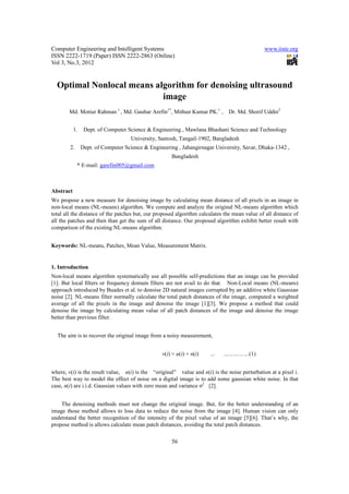 Computer Engineering and Intelligent Systems                                                  www.iiste.org
ISSN 2222-1719 (Paper) ISSN 2222-2863 (Online)
Vol 3, No.3, 2012


  Optimal Nonlocal means algorithm for denoising ultrasound
                           image
        Md. Motiur Rahman 1 , Md. Gauhar Arefin1*, Mithun Kumar PK.1 ,         Dr. Md. Shorif Uddin2


           1.    Dept. of Computer Science & Engineering , Mawlana Bhashani Science and Technology
                                    University, Santosh, Tangail-1902, Bangladesh
        2.      Dept. of Computer Science & Engineering , Jahangirnagar University, Savar, Dhaka-1342 ,
                                                     Bangladesh
             * E-mail: garefin005@gmail.com



Abstract
We propose a new measure for denoising image by calculating mean distance of all pixels in an image in
non-local means (NL-means) algorithm. We compute and analyze the original NL-means algorithm which
total all the distance of the patches but, our proposed algorithm calculates the mean value of all distance of
all the patches and then than get the sum of all distance. Our proposed algorithm exhibit better result with
comparison of the existing NL-means algorithm.


Keywords: NL-means, Patches, Mean Value, Measurement Matrix.


1. Introduction
Non-local means algorithm systematically use all possible self-predictions that an image can be provided
[1]. But local ﬁlters or frequency domain filters are not avail to do that. Non-Local means (NL-means)
approach introduced by Buades et al. to denoise 2D natural images corrupted by an additive white Gaussian
noise [2]. NL-means filter normally calculate the total patch distances of the image, computed a weighted
average of all the pixels in the image and denoise the image [1][3]. We propose a method that could
denoise the image by calculating mean value of all patch distances of the image and denoise the image
better than previous filter.


  The aim is to recover the original image from a noisy measurement,


                                                 v(i) = u(i) + n(i)   …     ……………(1)


where, v(i) is the result value, u(i) is the “original” value and n(i) is the noise perturbation at a pixel i.
The best way to model the effect of noise on a digital image is to add some gaussian white noise. In that
case, n(i) are i.i.d. Gaussian values with zero mean and variance σ2 [2].


    The denoising methods must not change the original image. But, for the better understanding of an
image those method allows to loss data to reduce the noise from the image [4]. Human vision can only
understand the better recognition of the intensity of the pixel value of an image [5][6]. That’s why, the
propose method is allows calculate mean patch distances, avoiding the total patch distances.

                                                     56
 