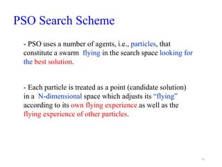 PSO Search Scheme
16
- Each particle is treated as a point (candidate solution)
in a N-dimensional space which adjusts its “flying”
according to its own flying experience as well as the
flying experience of other particles.
- PSO uses a number of agents, i.e., particles, that
constitute a swarm flying in the search space looking for
the best solution.
 