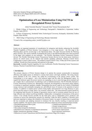 Innovative Systems Design and Engineering                                                     www.iiste.org
ISSN 2222-1727 (Paper) ISSN 2222-2871 (Online)
Vol 3, No 3, 2012

           Optimization of Loss Minimization Using FACTS in
                      Deregulated Power Systems
                   Julluri Namratha Manohar1* Amarnath Jinka2 Vemuri Poornachandra Rao3
1. Ellenki College of Engineering and Technology, Patelguda(V), Medak(Dist.), Hyderabad, Andhra
Pradesh, India 502319
2. College of Engineering, Jawaharlal Nehru Technological University, Kukatpally, Hyderabad, Andhra
Pradesh, India 500 085
3.   TKR College of Engineering and Technology, Meerpet, Hyderabad
* E-mail of the corresponding author: jnm4607@yahoo.com


Abstract

Losses are an important parameter of consideration for mitigation and thereby enhancing the Available
Transfer Capability of Power Systems. Loss mitigation is a two stage process – the first stage is the
Planning phase and the second stage is the Operational phase. The paper discusses briefly the Planning
phase activities. The various methods of mitigating the losses in the Operational phase have been presented
in the paper with emphasis on one technique – the Flexible Alternating Current Transmission System
devices. The Flexible Alternating Current Transmission System Devices are the latest power electronics
devices by which losses can be reduced and transfer capability enhanced. Thyristor Control Series
Compensator is used to reduce losses. The method is tested on IEEE 9 bus, 14 Bus and 30 bus systems and
validated. Results have been presented and analyzed in this paper.
Keywords: Available Transfer Capability, B- Loss Coefficients, Flexible Alternating Current Transmission
Systems, Thyristor Controlled Series Compensator.


1. Introduction
The primary objective of Power Systems design is to operate the systems economically at maximum
efficiency and supply power on demand to various load centers with high reliability. The rising electric
power demand in the 21st- century, has called for re-structuring of the electric power system. The
restructuring is in two aspects – one is the technical aspect and the other the Management aspect. As
regards the technical aspect the power systems are expanding in size to meet the huge power demand and
are complex due to advancement of technology such as Hybrid-Generation, FACTS (Flexible Alternative
Current Transmission Systems) etc. Management viewpoint, the deregulation of the power utility industry
is resulting in significant regulatory changes. Deregulation has paved a path for the re-birth of distributed
energy resources and continually emerging new and difficult issues of concern in the operation of power
systems. In addition to modern power systems being highly interconnected over long distances to carry
power from the sources to loads, there is an economic reason also. The interconnected systems benefit by
(a) exploiting load diversity (b) sharing of generation reserves and (c) economy gained from the use of
large efficient units without sacrificing reliability. Additionally, in deregulated circumstances of the power
system, it has already become possible for the third party such as independent power producers and
customers to access the transmission network for wheeling. Under the above condition, it becomes more
and more important to enhance the reliability of the power system. An aspect of interest here is quantifying
the loss accurately and adopting measures to minimize the loss, thereby resulting in improved power
transfer capability. The electric power transmission efficiency-enhancing actions and technologies include:
• Distributed generation/Micro grids                               • Underground distribution lines.
• Intelligent grid design.                                         • Energy storage devices.
• Three phase design for distribution                              • Ground wire loss reduction techniques.
• Distribution loss reduction via distribution automation.         • Power factor improvement.
•Higher transmission operating voltages.                            Power electronic transformers
• Reduction of overall Transmission and Distribution transformer Mega Volt-Ampere.

                                                     47
 