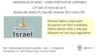 MONARQUIA DE ISRAEL – CARACTERÍSTICAS DE LIDERANÇA
11ª aula -O reino do sul II
Acazias (6), Atalia (7), Joas (8), Amazias (9) e Uzias (10)
1
EBD - ESCOLA BÍBLICA DISCIPULADORA – 2021 – 2º SEMESTRE
Facilitadores: Dr. Eliel Cardoso e Eng. Francisco Tudela
Pessoas fazem o que veem.
Se querem ser bem sucedidos,
líderes devem viver a vida que
desejam ver nos seus seguidores.
 