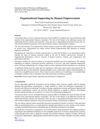 European Journal of Business and Management                                                       www.iiste.org
ISSN 2222-1905 (Paper) ISSN 2222-2839 (Online)
Vol 3, No.10, 2011


        Organizational Supporting by Human Empowerment
                                Nasser Fegh-hi Farahmand (Corresponding author)
           Department of Industrial Management, Tabriz Branch, Islamic Azad University, Tabriz, Iran
                                             PO box 6155, Tabriz, Iran
                              Tel: +98-411-3300727       E-mail: farahmand@iaut.ac.ir


Abstract
A discussion about a review on Human Resources System (HRS) in workplace has received relatively little
attention from organizational behavior researchers. The first of the themes to be addressed concerns the
relationship between emotion and rationality. There has been a longstanding bifurcation between the two
with emotions labeled in pejorative terms and devalued in matters concerning the workplace.
The form and structure of an organization's human resources system can affect employee motivation levels
in several ways. Organizations can adopt various Human Empowerment (HE) practices to enhance
employee satisfaction.
Recognizing the importance of human empowerment in achieving flexibility in an international context
expands the types of research questions related to the role of human empowerment functions in
organizational performance, such as selection of human resources, training, and compensation and
performance appraisal.
This paper considers the value of workers as an important intangible asset of an organization. The strategic
importance of workers is discussed and their interaction, as an asset, with other important organization
assets. The basic methodologies for valuing workers are then explained and their limitations are considered.
A significant finding from this study and own experience is that many issues remain unrecognized for far
too long after they are first identified. Valuing intangible assets, in particular workers-related intangibles, is
clearly not a straightforward exercise. These values are not as robust as we would hope, it is certainly better
to attempt to attribute value to intangible assets than classifying everything as goodwill.
Keywords: human empowerment, organizational performance, management


1. Introduction
Are the approaches applied by accountants and the resulting values, however, equally valid for strategic
planning and performance measurement or simply numbers to satisfy the information requirements of
investors and efficient tax planning? Continuous training, employment security, performance appraisal and
alternative compensation systems can motivate skilled employees to engage in effective discretionary
decision making and behavior in response to a variety of environmental contingencies.
A discussion about a review on Human Resources System (HRS) in workplace has received relatively little
attention from organizational behavior researchers. The first of the themes to be addressed concerns the
relationship between emotion and rationality. There has been a longstanding bifurcation between the two
with emotions labeled in pejorative terms and devalued in matters concerning the workplace.
The next theme explored centers around the theoretical grounding of emotion. Emotion is often described
either in psychological terms as an individualized, intrapersonal response to some stimulus, or by contrast,
a socially constituted phenomenon, depending upon the disciplinary perspective one adopts.
This study has reviewed how organizations, as powerful culture eating institutions, have applied normative
expectations and established boundaries for the acceptable expression of emotion among human resources
system through tactics such as applicant screening and selection measures, employee training, off-the-job
socialization opportunities, organizational rewards and the creation of rituals, ideologies and other symbols
18 | P a g e
www.iiste.org
 