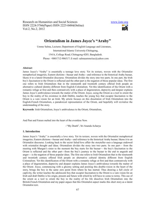 Research on Humanities and Social Sciences                                                www.iiste.org
ISSN 2224-5766(Paper) ISSN 2225-0484(Online)
Vol.2, No.2, 2012



                      Orientalism in James Joyce’s “Araby”
              Umme Salma, Lecturer, Department of English Language and Literature,
                               International Islamic University Chittagong,
                          154/A, College Road, Chittagong-4203, Bangladesh.
                    Phone: +8801712-906517; E-mail: salmaummeiiuc@yahoo.com


Abstract
James Joyce’s “Araby” is essentially a teenage love story. Yet its texture, woven with the Orientalist
metaphorical imageries, Eastern dictions—bazaar and Araby—and reference to the historical Araby bazaar,
likens it to a latent Orientalist discourse. Orientalism divides the story into two parts. In one part, the Irish
boy’s fascination to the Orient is reflected and the other part is the negation of those popular ideas. The first
one refers to Irish Orientalism that in the nineteenth and twentieth century offered Irish people an
alternative cultural identity different from English Colonialism. Yet this identification of the Orient with a
romantic refuge at first and then contrastively with a place of degeneration, depravity and despair explains
James Joyce’s ambivalence towards the matter of the Orient. Joyce, using the Orient as a tool to orient the
boy to the reality of his existence in drab Dublin, teaches the young boy that escapist fascination to the
Orient is a vain vision for an Irish. My article focuses on this dissolution of Irish Orientalism into the
English-French Orientalism, a paradoxical representation of the Orient, and hopefully will revitalize the
understanding of the story.
Keywords: Irish Orientalism, Joyce’s ambivalence to the Orient, Orientalism,



And Past and Future melted into the heart of the eventless Now.

                                           –“My Death”, Sri Ananda Acharya

1. Introduction
James Joyce’s “Araby” is essentially a love story. Yet its texture, woven with the Orientalist metaphorical
imageries, Eastern dictions—bazaar and Araby—and reference to the historical Araby bazaar, likens it to an
Orientalist discourse. Looking back to the secret failed love affair the storyteller uses a language endowed
with orientalist thought and ideas. Orientalism divides the story into two parts. In one part— from the
meeting with Mangan’s sister to the moment the boy starts for the bazaar— the boy’s fascination to the
Orient is reflected and the other part—from the boy’s journey to the bazaar to the end in anguish and
anger— is the negation of those popular ideas. The first one refers to Irish Orientalism that in the nineteenth
and twentieth century offered Irish people an alternative cultural identity different from English
Colonialism. Yet this identification of the Orient with a romantic refuge at first and then contrastively with
a place of degeneration, depravity and despair explains James Joyce’s ambivalence towards the matter of
the Orient. Joyce, commencing with a gloomy setting and positing this double-vision in the heart of the
story, brings the boy in the same zero point from where he has started. Thus drawing a full circle of
captivity, the writer teaches the adolescent boy that escapist fascination to the Orient is a vain vision for an
Irish and drab Dublin is his origin, present and future with which he will have to come to terms. This use of
the orient as a tool to orient the boy to the reality of his life dissolves Irish Orientalism into the
British-French Orientalism and my paper argues that this Orientalist aspect marks this short story as a latent
Orientalist text.
                                                       67
 